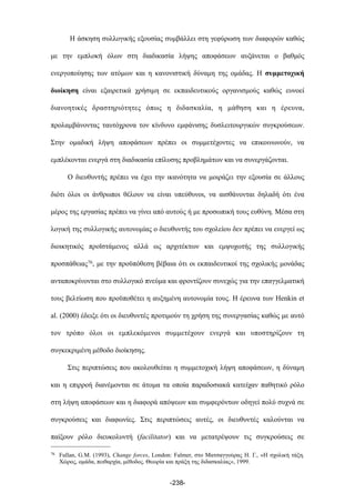 Η άσκηση συλλογικής εξουσίας συµβάλλει στη γεφύρωση των διαφορών καθώς
µε την εµπλοκή όλων στη διαδικασία λήψης αποφάσεων αυξάνεται ο βαθµός
ενεργοποίησης των ατόµων και η κανονιστική δύναµη της οµάδας. Η συµµετοχική
διοίκηση είναι εξαιρετικά χρήσιµη σε εκπαιδευτικούς οργανισµούς καθώς ευνοεί
διανοητικές δραστηριότητες όπως η διδασκαλία, η µάθηση και η έρευνα,
προλαµβάνοντας ταυτόχρονα τον κίνδυνο εµφάνισης δυσλειτουργικών συγκρούσεων.
Στην οµαδική λήψη αποφάσεων πρέπει οι συµµετέχοντες να επικοινωνούν, να
εµπλέκονται ενεργά στη διαδικασία επίλυσης προβληµάτων και να συνεργάζονται.
Ο διευθυντής πρέπει να έχει την ικανότητα να µοιράζει την εξουσία σε άλλους
διότι όλοι οι άνθρωποι θέλουν να είναι υπεύθυνοι, να αισθάνονται δηλαδή ότι ένα
µέρος της εργασίας πρέπει να γίνει από αυτούς ή µε προσωπική τους ευθύνη. Μέσα στη
λογική της συλλογικής αυτονοµίας ο διευθυντής του σχολείου δεν πρέπει να ενεργεί ως
διοικητικός προϊστάµενος αλλά ως αρχιτέκτων και εµψυχωτής της συλλογικής
προσπάθειας76, µε την προϋπόθεση βέβαια ότι οι εκπαιδευτικοί της σχολικής µονάδας
ανταποκρίνονται στο συλλογικό πνεύµα και φροντίζουν συνεχώς για την επαγγελµατική
τους βελτίωση που προϋποθέτει η αυξηµένη αυτονοµία τους. Η έρευνα των Henkin et
al. (2000) έδειξε ότι οι διευθυντές προτιµούν τη χρήση της συνεργασίας καθώς µε αυτό
τον τρόπο όλοι οι εµπλεκόµενοι συµµετέχουν ενεργά και υποστηρίζουν τη
συγκεκριµένη µέθοδο διοίκησης.
Στις περιπτώσεις που ακολουθείται η συµµετοχική λήψη αποφάσεων, η δύναµη
και η επιρροή διανέµονται σε άτοµα τα οποία παραδοσιακά κατείχαν παθητικό ρόλο
στη λήψη αποφάσεων και η διαφορά απόψεων και συµφερόντων οδηγεί πολύ συχνά σε
συγκρούσεις και διαφωνίες. Στις περιπτώσεις αυτές, οι διευθυντές καλούνται να
παίξουν ρόλο διευκολυντή (facilitator) και να µετατρέψουν τις συγκρούσεις σε
-238-
76 Fullan, G.M. (1993), Change forces, London: Falmer, στο Ματσαγγούρας Η. Γ., «Η σχολική τάξη.
Χώρος, οµάδα, πειθαρχία, µέθοδος. Θεωρία και πράξη της διδασκαλίας», 1999.
 