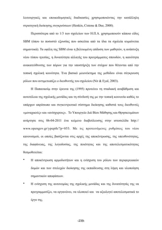 λειτουργικές και εποικοδοµητικές διαδικασίες χρησιµοποιώντας την κατάλληλη
στρατηγική διοίκησης συγκρούσεων (Henkin, Cistone & Dee, 2000).
Περισσότερα από το 1/3 των σχολείων των Η.Π.Α. χρησιµοποιούν κάποιο είδος
SBM (όπου το ποσοστό εξουσίας που ασκείται από τα ίδια τα σχολεία κυµαίνεται
σηµαντικά). Τα οφέλη της SBM είναι η βελτιωµένη επίδοση των µαθητών, η ανάπτυξη
νέου τύπου ηγεσίας, η δυνατότητα αλλαγής του προγράµµατος σπουδών, η ικανότητα
ανακατεύθυνσης των πόρων για την υποστήριξη των στόχων που θέτονται από την
τοπική σχολική κοινότητα. Ένα βασικό µειονέκτηµα της µεθόδου είναι σύγκρουση
ρόλων που αντιµετωπίζει ο διευθυντής του σχολείου (Nir & Eyal, 2003).
Η Παπαναούµ στην έρευνα της (1995) προτείνει τη σταδιακή αναβάθµιση και
αυτοτέλεια της σχολικής µονάδας και τη σύνδεσή της µε την τοπική κοινωνία καθώς το
υπάρχων απρόσωπο και συγκεντρωτικό σύστηµα διοίκησης καθιστά τους διευθυντές
«µοναχικούς» και «ανίσχυρους». Το Υπουργείο Διά Βίου Μάθησης και Θρησκευµάτων
ανάρτησε στις 06-04-2011 ένα κείµενο διαβούλευσης στην ιστοσελίδα http://
www.opengov.gr/ypepth/?p=853. Με τις προτεινόµενες ρυθµίσεις του νέου
κανονισµού, οι οποίες βασίζονται στις αρχές της αποκέντρωσης, της υπευθυνότητας,
της διαφάνειας, της λογοδοσίας, της ποιότητας και της αποτελεσµατικότητας
θεσµοθετείται:
• Η αποκέντρωση αρµοδιοτήτων και η ενίσχυση του ρόλου των περιφερειακών
δοµών και των στελεχών διοίκησης της εκπαίδευσης στη λήψη και υλοποίηση
σηµαντικών αποφάσεων.
• Η ενίσχυση της αυτονοµίας της σχολικής µονάδας και της δυνατότητάς της να
προγραµµατίζει, να οργανώνει, να υλοποιεί και να αξιολογεί αποτελεσµατικά το
έργο της.
-239-
 