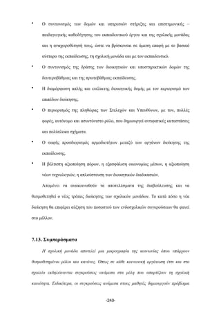 • Ο συντονισµός των δοµών και υπηρεσιών στήριξης και επιστηµονικής –
παιδαγωγικής καθοδήγησης του εκπαιδευτικού έργου και της σχολικής µονάδας
και η αναχωροθέτησή τους, ώστε να βρίσκονται σε άµεση επαφή µε το βασικό
κύτταρο της εκπαίδευσης, τη σχολική µονάδα και µε τον εκπαιδευτικό.
• Ο συντονισµός της δράσης των διοικητικών και υποστηρικτικών δοµών της
δευτεροβάθµιας και της πρωτοβάθµιας εκπαίδευσης.
• Η διαµόρφωση απλής και ευέλικτης διοικητικής δοµής µε τον περιορισµό των
επιπέδων διοίκησης.
• Ο περιορισµός της πληθώρας των Στελεχών και Υπευθύνων, µε τον, πολλές
φορές, αυτόνοµο και ασυντόνιστο ρόλο, που δηµιουργεί αντιφατικές καταστάσεις
και πολύπλοκα σχήµατα.
• Ο σαφής προσδιορισµός αρµοδιοτήτων µεταξύ των οργάνων διοίκησης της
εκπαίδευσης.
• Η βέλτιστη αξιοποίηση πόρων, η εξασφάλιση οικονοµίας µέσων, η αξιοποίηση
νέων τεχνολογιών, η απλούστευση των διοικητικών διαδικασιών.
Αποµένει να ανακοινωθούν τα αποτελέσµατα της διαβούλευσης και να
θεσµοθετηθεί ο νέος τρόπος διοίκησης των σχολικών µονάδων. Το κατά πόσο η νέα
διοίκηση θα επιφέρει αύξηση του ποσοστού των ενδοσχολικών συγκρούσεων θα φανεί
στο µέλλον.
7.13. Συµπεράσµατα
Η σχολική µονάδα αποτελεί µια µικρογραφία της κοινωνίας όπου υπάρχουν
θεσµοθετηµένοι ρόλοι και κανόνες. Όπως σε κάθε κοινωνική οργάνωση έτσι και στο
σχολείο εκδηλώνονται συγκρούσεις ανάµεσα στα µέλη που απαρτίζουν τη σχολική
κοινότητα. Ειδικότερα, οι συγκρούσεις ανάµεσα στους µαθητές δηµιουργούν πρόβληµα
-240-
 