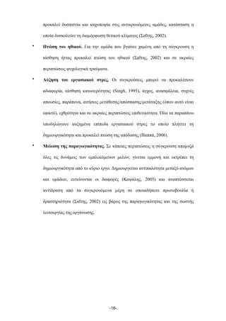 προκαλεί δυσπιστία και καχυποψία στις αντικρουόµενες αµάδες, κατάσταση η
οποία δυσκολεύει τη διαµόρφωση θετικού κλίµατος (Σαΐτης, 2002).
• Πτώση του ηθικού. Για την οµάδα που βγαίνει χαµένη από τη σύγκρουση η
αίσθηση ήττας προκαλεί πτώση του ηθικού (Σαΐτης, 2002) και σε ακραίες
περιπτώσεις ψυχολογικά τραύµατα.
• Αύξηση του εργασιακού στρες. Οι συγκρούσεις µπορεί να προκαλέσουν
αδιαφορία, αίσθηση κατωτερότητας (Singh, 1995), άγχος, ανασφάλεια, συχνές
απουσίες, παράπονα, αιτήσεις µετάθεσης/απόσπασης/µετάταξης (όπου αυτό είναι
εφικτό), εχθρότητα και σε ακραίες περιπτώσεις επιθετικότητα. Όλα τα παραπάνω
υποδηλώνουν αυξηµένα επίπεδα εργασιακού στρες το οποίο πλήττει τη
δηµιουργικότητα και προκαλεί πτώση της απόδοσης (Παππά, 2006).
• Μείωση της παραγωγικότητας. Σε κάποιες περιπτώσεις η σύγκρουση αποµυζά
όλες τις δυνάµεις των εµπλεκόµενων µελών, γίνεται εµµονή και εκτρέπει τη
δηµιουργικότητα από το κύριο έργο. Δηµιουργείται αντιπαλότητα µεταξύ ατόµων
και οµάδων, εντείνονται οι διαφορές (Καψάλης, 2005) και αναπτύσσεται
αντίδραση από τα συγκρουόµενα µέρη σε οποιαδήποτε πρωτοβουλία ή
δραστηριότητα (Σαΐτης, 2002) εις βάρος της παραγωγικότητας και της σωστής
λειτουργίας της οργάνωσης.
-16-
 