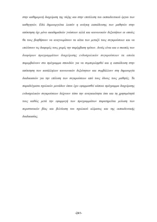 στην καθηµερινή διαχείριση της τάξης και στην επιτέλεση του εκπαιδευτικού έργου των
καθηγητών. Εδώ δηµιουργείται λοιπόν η ανάγκη εκπαίδευσης των µαθητών στην
απόκτηση όχι µόνο ακαδηµαϊκών γνώσεων αλλά και κοινωνικών δεξιοτήτων οι οποίες
θα τους βοηθήσουν να αναγνωρίσουν τα αίτια των µεταξύ τους συγκρούσεων και να
επιλύσουν τις διαφορές τους χωρίς την παρέµβαση τρίτων. Αυτός είναι και ο σκοπός των
διαφόρων προγραµµάτων διαχείρισης ενδοσχολικών συγκρούσεων τα οποία
παρεµβαίνουν στο πρόγραµµα σπουδών για να συµπεριληφθεί και η εκπαίδευση στην
απόκτηση των κατάλληλων κοινωνικών δεξιότητων και συµβάλλουν στη δηµιουργία
διαδικασιών για την επίλυση των συγκρούσεων από τους ίδιους τους µαθητές. Τα
παραδείγµατα σχολικών µονάδων όπου έχει εφαρµοσθεί κάποιο πρόγραµµα διαχείρισης
ενδοσχολικών συγκρούσεων δείχνουν τόσο την αναγκαιότητα όσο και τη χρησιµότητά
τους καθώς µετά την εφαρµογή των προγραµµάτων παρατηρείται µείωση των
περιστατικών βίας και βελτίωση του σχολικού κλίµατος και της εκπαιδευτικής
διαδικασίας.
-241-
 