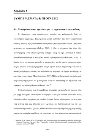 Κεφάλαιο 8
ΣΥΜΠΕΡΑΣΜΑΤΑ & ΠΡΟΤΑΣΕΙΣ
8.1. Συµπεράσµατα και προτάσεις για τις οργανωσιακές συγκρούσεις
Η σύγκρουση είναι αναπόσπαστο κοµµάτι της καθηµερινής ζωής σε
οποιονδήποτε οργανισµό. Δηµιουργείται µεταξύ ανθρώπων που έχουν διαφορετικές
απόψεις, ανάγκες, αξίες και αντίθετα συµφέροντα ή προέρχεται από άγνοια, λάθη, κακή
οργάνωση και ανταγωνισµό (Σαΐτης, 2002). Η ίδια η σύγκρουση δεν είναι ούτε
καταστροφική, ούτε εποικοδοµητική. Μπορεί όµως να έχει αρνητικά ή θετικά
αποτελέσµατα ανάλογα µε τον τρόπο που θα τη διαχειριστούµε (Hakvoort, 2010). Η
θεωρία ότι οι συγκρούσεις µπορούν να αποφευχθούν και ότι µπορεί να επικρατήσει η
πλήρης αρµονία είναι εξωπραγµατική και µη εφικτή διότι η σύγκρουση οφείλεται σε
βασικές ψυχολογικές ανάγκες των ανθρώπων: να ανήκουµε, να έχουµε τον έλεγχο, να
ακούγεται η άποψή µας (Μαυροσκούφης, 2007). Μάλιστα, θεωρητικοί της εξελικτικής
ψυχολογίας ισχυρίζονται ότι η σύγκρουση είναι και απαραίτητη και σηµαντική διότι
πυροδοτεί την αλλαγή (Shantz & Hartup, 1992)77.
Η σύγκρουση δεν είναι ένα πρόβληµα που πρέπει να αποδοθεί σε κάποιον, ούτε
µια µάχη που πρέπει οπωσδήποτε να κερδηθεί. Είναι µια οµαδική διαδικασία και η
επίλυσή της είναι υποχρέωση και των δύο πλευρών διότι η πόλωση και η εστίαση µόνο
στις ανάγκες της µιας πλευράς δρουν αρνητικά και δυσλειτουργικά για την όλη
διαδικασία (Tjosvold & Tjosvold, 1995). Η αποτελεσµατική διαχείριση της σύγκρουσης
παρέχει την ευκαιρία για µάθηση και καινοτοµία και είναι απαραίτητη για την ευηµερία
-242-
77 Shantz C. U. & Hartup, W. (1992), Conflict and child adolescent development, Cambridge: Cambridge
University Press, στο Hakvoort, Ilse, “The conflict pyramid: A holistic approach to structuring conflict
resolution in schools”, 2010.
 