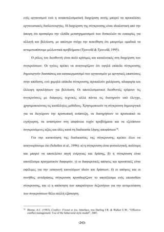 ενός οργανισµού ενώ η αναποτελεσµατική διαχείριση αυτής µπορεί να προκαλέσει
οργανωσιακές δυσλειτουργίες. Η διαχείριση της σύγκρουσης είναι ιδεαλιστική από την
άποψη ότι προσφέρει την ελπίδα µετασχηµατισµού των δυσκολιών σε ευκαιρίες για
αλλαγή και βελτίωση, µε απώτερο στόχο την πεποίθηση ότι µπορούµε οµαδικά να
αντιµετωπίσουµε µελλοντικά προβλήµατα (Tjosvold & Tjosvold, 1995).
Ο ρόλος του διευθυντή είναι πολύ κρίσιµος και καταλυτικός στη διαχείριση των
συγκρούσεων. Οι ηγέτες πρέπει να αναγνωρίζουν ότι υψηλά επίπεδα σύγκρουσης
δηµιουργούν διασπάσεις και κατακερµατισµό των οργανισµών µε αρνητικές επιπτώσεις
στην απόδοση, ενώ χαµηλά επίπεδα σύγκρουσης προκαλούν χαλάρωση, αδιαφορία και
έλλειψη προκλήσεων για βελτίωση. Οι αποτελεσµατικοί διευθυντές τρέφουν τις
συγκρούσεις µε διάφορες τεχνικές αλλά πάντα τις διατηρούν υπό έλεγχο,
χρησιµοποιώντας τις κατάλληλες µεθόδους. Χρησιµοποιούν τη σύγκρουση δηµιουργικά
για να διεγείρουν την προσωπική ανάπτυξη, να διατηρήσουν το προσωπικό σε
εγρήγορση, να ανασύρουν στη επιφάνεια τυχόν προβλήµατα και να εξετάσουν
συγκρουόµενες αξίες και ιδέες κατά τη διαδικασία λήψης αποφάσεων78.
Για την κατανόηση της διαδικασίας της σύγκρουσης πρέπει όλοι να
αναγνωρίσουµε ότι (Scholtes et al., 1996): α) η σύγκρουση είναι φυσιολογική, πολύτιµη
και µπορεί να αποτελέσει πηγή ενέργειας και δράσης, β) η σύγκρουση είναι
αποτέλεσµα πραγµατικών διαφορών, γ) οι διαφορετικές απόψεις και προοπτικές είναι
ωφέλιµες για την εισαγωγή καινοτόµων ιδεών και δράσεων, δ) οι απόψεις και οι
συνήθεις αντιδράσεις σύγκρουση προσδιορίζουν το αποτέλεσµα ενός επεισοδίου
σύγκρουσης, και ε) η απόκτηση των απαραίτητων δεξιοτήτων για την αντιµετώπιση
των συγκρούσεων θέλει πολλή εξάσκηση.
-243-
78 Blome, A.C. (1983), Conflict: Friend or foe, Interface, στο Darling J.R. & Walker E.W., “Effective
conflict management: Use of the behavioral style model”, 2001.
 