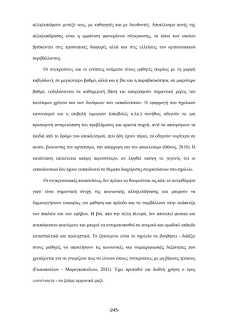 αλληλεπιδρούν µεταξύ τους, µε καθηγητές και µε διευθυντές. Αποτέλεσµα αυτής της
αλληλεπίδρασης είναι η εµφάνιση φαινοµένων σύγκρουσης, τα αίτια των οποίων
βρίσκονται στις προσωπικές διαφορές αλλά και στις ελλείψεις του οργανωσιακού
περιβάλλοντος.
Οι συγκρούσεις και οι εντάσεις ανάµεσα στους µαθητές (κυρίως µε τη µορφή
καβγάδων), σε µεγαλύτερο βαθµό, αλλά και η βία και η παραβατικότητα, σε µικρότερο
βαθµό, εκδηλώνονται σε καθηµερινή βάση και απορροφούν σηµαντικό µέρος του
πολύτιµου χρόνου και των δυνάµεων των εκπαδευτικών. Η εφαρµογή του σχολικού
κανονισµού και η επιβολή τιµωριών (αποβολές κ.λπ.) συνήθως οδηγούν σε µια
προσωρινή αντιµετώπιση του προβλήµατος και αρκετά συχνά, αντί να αποτρέψουν τα
παιδιά από το δρόµο του αποκλεισµού, που ήδη έχουν πάρει, τα οδηγούν νωρίτερα σε
αυτόν, βιώνοντας τον αρνητισµό, την απόρριψη και τον αποκλεισµό (Θάνος, 2010). Η
κατάσταση επιτείνεται ακόµη περισσότερο, αν ληφθεί υπόψη το γεγονός ότι οι
εκπαιδευτικοί δεν έχουν εκπαιδευτεί σε θέµατα διαχείρισης συγρκούσεων στο σχολείο.
Οι συγκρουσιακές καταστάσεις δεν πρέπει να θεωρούνται ως κάτι το ανεπιθύµητο
γιατί είναι σηµαντική πτυχή της κοινωνικής αλληλεπίδρασης και µπορούν να
δηµιουργήσουν ευκαιρίες για µάθηση και πρόοδο και να συµβάλλουν στην ανάπτυξη
των παιδιών και των εφήβων. Η βία, από την άλλη πλευρά, δεν αποτελεί φυσικό και
αναπόφευκτο φαινόµενο και µπορεί να αντιµετωπισθεί σε ατοµικό και οµαδικό επίπεδο
κατασταλτικά και προληπτικά. Το ζητούµενο είναι το σχολείο να βοηθήσει - διδάξει
στους µαθητές να αποκτήσουν τις κοινωνικές και συµπεριφορικές δεξιότητες που
χρειάζονται για να γνωρίζουν πως να λύνουν όποιες συγκρούσεις µε µη βίαιους τρόπους
(Γιωτοπούλου - Μαραγκοπούλου, 2011). Έχει προταθεί για διεθνή χρήση ο όρος
convivencia - να ζούµε αρµονικά µαζί.
-245-
 