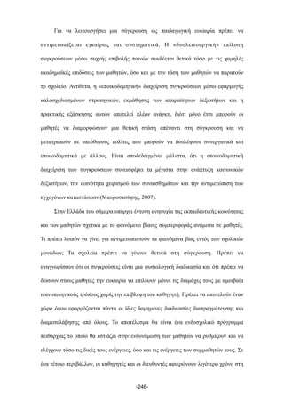 Για να λειτουργήσει µια σύγκρουση ως παιδαγωγική ευκαιρία πρέπει να
αντιµετωπίζεται εγκαίρως και συστηµατικά. Η «δυσλειτουργική» επίλυση
συγκρούσεων µέσω συχνής επιβολής ποινών συνδέεται θετικά τόσο µε τις χαµηλές
ακαδηµαϊκές επιδόσεις των µαθητών, όσο και µε την τάση των µαθητών να παρατούν
το σχολείο. Αντίθετα, η «εποικοδοµητική» διαχείριση συγκρούσεων µέσω εφαρµογής
καλοσχεδιασµένων στρατηγικών, εκµάθησης των απαραίτητων δεξιοτήτων και η
πρακτικής εξάσκησης αυτών αποτελεί πλέον ανάγκη, διότι µόνο έτσι µπορούν οι
µαθητές να διαµορφώσουν µια θετική στάση απέναντι στη σύγκρουση και να
µετατραπούν σε υπεύθυνους πολίτες που µπορούν να δουλέψουν συνεργατικά και
εποικοδοµητικά µε άλλους. Είναι αποδεδειγµένο, µάλιστα, ότι η εποικοδοµητική
διαχείριση των συγκρούσεων συνεισφέρει τα µέγιστα στην ανάπτυξη κοινωνικών
δεξιοτήτων, την ικανότητα χειρισµού των συναισθηµάτων και την αντιµετώπιση των
αγχογόνων καταστάσεων (Μαυροσκούφης, 2007).
Στην Ελλάδα του σήµερα υπάρχει έντονη ανησυχία της εκπαιδευτικής κοινότητας
και των µαθητών σχετικά µε το φαινόµενο βίαιης συµπεριφοράς ανάµεσα σε µαθητές.
Τι πρέπει λοιπόν να γίνει για αντιµετωπιστούν τα φαινόµενα βίας εντός των σχολικών
µονάδων; Τα σχολεία πρέπει να γίνουν θετικά στη σύγκρουση. Πρέπει να
αναγνωρίσουν ότι οι συγκρούσεις είναι µια φυσιολογική διαδικασία και ότι πρέπει να
δώσουν στους µαθητές την ευκαιρία να επιλύουν µόνοι τις διαµάχες τους µε αµοιβαία
ικανοποιητικούς τρόπους χωρίς την επίβλεψη του καθηγητή. Πρέπει να αποτελούν έναν
χώρο όπου εφαρµόζονται πάντα οι ίδιες δοµηµένες διαδικασίες διαπραγµάτευσης και
διαµεσολάβησης από όλους. Το αποτέλεσµα θα είναι ένα ενδοσχολικό πρόγραµµα
πειθαρχίας το οποίο θα εστιάζει στην ενδυνάµωση των µαθητών να ρυθµίζουν και να
ελέγχουν τόσο τις δικές τους ενέργειες, όσο και τις ενέργειες των συµµαθητών τους. Σε
ένα τέτοιο περιβάλλον, οι καθηγητές και οι διευθυντές αφιερώνουν λιγότερο χρόνο στη
-246-
 