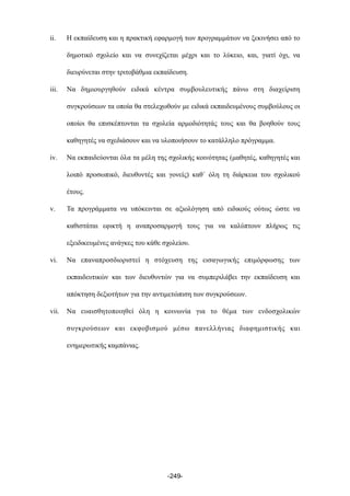 ii. Η εκπαίδευση και η πρακτική εφαρµογή των προγραµµάτων να ξεκινήσει από το
δηµοτικό σχολείο και να συνεχίζεται µέχρι και το λύκειο, και, γιατί όχι, να
διευρύνεται στην τριτοβάθµια εκπαίδευση.
iii. Να δηµιουργηθούν ειδικά κέντρα συµβουλευτικής πάνω στη διαχείριση
συγκρούσεων τα οποία θα στελεχωθούν µε ειδικά εκπαιδευµένους συµβούλους οι
οποίοι θα επισκέπτονται τα σχολεία αρµοδιότητάς τους και θα βοηθούν τους
καθηγητές να σχεδιάσουν και να υλοποιήσουν το κατάλληλο πρόγραµµα.
iv. Να εκπαιδεύονται όλα τα µέλη της σχολικής κοινότητας (µαθητές, καθηγητές και
λοιπό προσωπικό, διευθυντές και γονείς) καθ΄ όλη τη διάρκεια του σχολικού
έτους.
v. Τα προγράµµατα να υπόκεινται σε αξιολόγηση από ειδικούς ούτως ώστε να
καθιστάται εφικτή η αναπροσαρµογή τους για να καλύπτουν πλήρως τις
εξειδικευµένες ανάγκες του κάθε σχολείου.
vi. Να επαναπροσδιοριστεί η στόχευση της εισαγωγικής επιµόρφωσης των
εκπαιδευτικών και των διευθυντών για να συµπεριλάβει την εκπαίδευση και
απόκτηση δεξιοτήτων για την αντιµετώπιση των συγκρούσεων.
vii. Να ευαισθητοποιηθεί όλη η κοινωνία για το θέµα των ενδοσχολικών
συγκρούσεων και εκφοβισµού µέσω πανελλήνιας διαφηµιστικής και
ενηµερωτικής καµπάνιας.
-249-
 