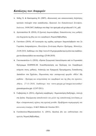 Κατάλογος των Αναφορών
1. Άνθης Χ. & Κακλαµάνης Θ. (2007), «Κοινωνικές και επικοινωνιακές δεξιότητες
ηγετικών στελεχών στην εκπαίδευση», Πρακτικά 2ου Εκπαιδευτικού Συνεδρίου,
Ιωάννινα, 19/09/2007, διαθέσιµο στο http://srv-ipeir.pde.sch.gr/educonf/1/14_.pfd.
2. Αρτινοπούλου Β. (2010), Η Σχολική Διαµεσολάβηση: Εκπαιδεύοντας τους µαθητές
στη διαχείριση της βίας και του εκφοβισµού, Νοµική Βιβλιοθήκη.
3. Γιαννάτου (2010), «Η λειτουργία της οµάδας οµότιµων διαµεσολαβητών στο 2ο
Γυµνάσιο Ασπροπύργου», Πανελλήνια Συνάντηση Φορέων Πρόληψης, Μεσολόγγι,
24-09-2010, διαθέσιµο στο http://www.0-18.gr/gia-paidia/nea/syzitisi-me-mathites-
gia-tin-diamesolabisi-sto-mesology (25-06-2010).
4. Γιαννακοπούλου Δ. (2010), «Πρώτα Συγκριτικά Αποτελέσµατα από το Ευρωπαϊκό
Πρόγραµµα DAPHNE-III. Ευαισθητοποίηση και Πρόληψη του Εκφοβισµού
ανάµεσα στους µαθητές: Ανάπτυξη και Εφαρµογή Προγράµµατος Εκπαίδευσης
Δασκάλων στα Σχολεία», Παρουσίαση στην επιστηµονική ηµερίδα «Μίλα! Μη
φοβάσαι - Πρόληψη και αντιµετώπιση του εκφοβισµού και της βίας στο σχολείο»,
Αθήνα, 27-11-2010, διαθέσιµο στο www.epsype.gr/images/november/
giannakopoulou.ppt (12-07-2011).
5. Γιοβαζολιάς Α. (2011), «Σχολικός εκφοβισµός - θυµατοποίηση (bullying)», Διάλεξη
στη δράση: Επιµόρφωση εκπαιδευτικών και µελών της εκπαιδευτικής κοινότητας µε
θέµα «Διαπροσωπικές σχέσεις στη σχολική µονάδα: Προβλήµατα συµπεριφοράς και
κοινωνικές ένταξης», 14 &21 Μαΐου & 4 Ιουνίου 2011.
6. Γιωτόπουλου-Μαραγκοπούλου Α. (2011), Οµαδική βία και επιθετικότητα στα
σχολεία, Νοµική Βιβλιοθήκη.
-250-
 