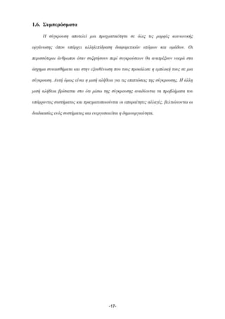 1.6. Συµπεράσµατα
Η σύγκρουση αποτελεί µια πραγµατικότητα σε όλες τις µορφές κοινωνικής
οργάνωσης όπου υπάρχει αλληλεπίδραση διαφορετικών ατόµων και οµάδων. Οι
περισσότεροι άνθρωποι όταν συζητήσουν περί συγκρούσεων θα ανατρέξουν νοερά στα
άσχηµα συναισθήµατα και στην εξουθένωση που τους προκάλεσε η εµπλοκή τους σε µια
σύγκρουση. Αυτή όµως είναι η µισή αλήθεια για τις επιπτώσεις της σύγκρουσης. Η άλλη
µισή αλήθεια βρίσκεται στο ότι µέσω της σύγκρουσης αναδύονται τα προβλήµατα του
υπάρχοντος συστήµατος και πραγµατοποιούνται οι απαραίτητες αλλαγές, βελτιώνονται οι
διαδικασίες ενός συστήµατος και ενεργοποιείται η δηµιουργικότητα.
-17-
 