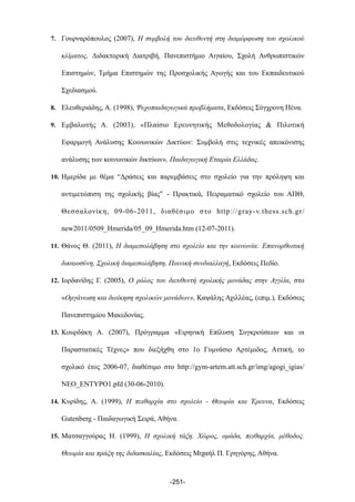7. Γουρναρόπουλος (2007), Η συµβολή του διευθυντή στη διαµόρφωση του σχολικού
κλίµατος, Διδακτορική Διατριβή, Πανεπιστήµιο Αιγαίου, Σχολή Ανθρωπιστικών
Επιστηµών, Τµήµα Επιστηµών της Προσχολικής Αγωγής και του Εκπαιδευτικού
Σχεδιασµού.
8. Ελευθεριάδης, Α. (1998), Ψυχοπαιδαγωγικά προβλήµατα, Εκδόσεις Σύγχρονη Πένα.
9. Εµβαλωτής Α. (2003), «Πλαίσιο Ερευνητικής Μεθοδολογίας & Πιλοτική
Εφαρµογή Ανάλυσης Κοινωνικών Δικτύων: Συµβολή στις τεχνικές απεικόνισης
ανάλυσης των κοινωνικών δικτύων», Παιδαγωγική Εταιρία Ελλάδας.
10. Ηµερίδα µε θέµα “Δράσεις και παρεµβάσεις στο σχολείο για την πρόληψη και
αντιµετώπιση της σχολικής βίας” - Πρακτικά, Πειραµατικό σχολείο του ΑΠΘ,
Θεσσαλονίκη, 09-06-2011, διαθέσιµο στο http://gray-v.thess.sch.gr/
new2011/0509_Hmerida/05_09_Hmerida.htm (12-07-2011).
11. Θάνος Θ. (2011), Η διαµεσολάβηση στο σχολείο και την κοινωνία: Επανορθωτική
δικαιοσύνη, Σχολική διαµεσολάβηση, Ποινική συνδιαλλαγή, Εκδόσεις Πεδίο.
12. Ιορδανίδης Γ. (2005), Ο ρόλος του διευθυντή σχολικής µονάδας στην Αγγλία, στο
«Οργάνωση και διοίκηση σχολικών µονάδων», Καψάλης Αχιλλέας, (επιµ.), Εκδόσεις
Πανεπιστηµίου Μακεδονίας.
13. Κουρδάκη Α. (2007), Πρόγραµµα «Ειρηνική Επίλυση Συγκρούσεων και οι
Παραστατικές Τέχνες» που διεξήχθη στο 1ο Γυµνάσιο Αρτέµιδος, Αττική, το
σχολικό έτος 2006-07, διαθέσιµο στο http://gym-artem.att.sch.gr/img/agogi_igias/
NEO_ENTYPO1.pfd (30-06-2010).
14. Κυρίδης, Α. (1999), Η πειθαρχία στο σχολείο - Θεωρία και Έρευνα, Εκδόσεις
Gutenberg - Παιδαγωγική Σειρά, Αθήνα.
15. Ματσαγγούρας Η. (1999), Η σχολική τάξη. Χώρος, οµάδα, πειθαρχία, µέθοδος.
Θεωρία και πράξη της διδασκαλίας, Εκδόσεις Μιχαήλ Π. Γρηγόρης, Αθήνα.
-251-
 