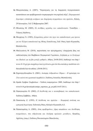 16. Μαυροσκούφης Δ. (2007), “Στρατηγικές για τη διαχείριση συγκρουσιακών
καταστάσεων και προβληµατικών συµπεριφορών στη σχολική τάξη”, Επιµορφωτικό
Σεµινάριο «Ανάπτυξη κινήτρων και διαχείριση συγκρούσεων στο σχολείο», Κιλκίς,
29 Ιανουαρίου, 5 & 12 Φεβρουαρίου 2007.
17. Μλεκάνης Μ. (2005), Οι συνθήκες εργασίας των εκπαιδευτικών. Τυπωθήτω –
Γιώργος Δάρδανος.
18. Μουχάγιερ Χ. (1985), Συγκρούσεις ρόλων στο έργο του εκπαιδευτικού, µια έρευνα
για τον Έλληνα εκπαιδευτικό της Μέσης Εκπαίδευσης, Εκδ. Οίκος Αφών Κυριακίδη,
Θεσσαλονίκη.
19. Μπελογιάννη Μ. (2010), παρουσίαση του προγράµµατος «Διαχείριση βίας και
επιθετικότητας στο Βαρβάκειο Πειραµατικό Γυµνάσιο», Συζήτηση µε το Συνήγορο
του Παιδιού για τη βία µεταξύ µαθητών, Αθήνα, 24-04-2010, διαθέσιµο στο http://
www.0-18.gr/gia-megaloys/nea/syzitiseis-gia-tin-bia-metaksy-mathiton-sti-
thessaloniki-kai-tin-athina/, (30-06-2011).
20. Ξηροτύρη-Κουφίδου Σ. (2001), Διοίκηση Ανθρωπίνων Πόρων - Η πρόκληση του
21ου αιώνα στο εργασιακό περιβάλλον, Εκδόσεις Ανικούλα, Θεσσαλονίκη.
21. Οµάδα Εφήβων Συµβούλων - Έκθεση πεπραγµένων 2009, διαθέσιµο στο http://
www.0-18.gr/downloads/entipo_reportoes_gr_en.pdf (14-07-2011).
22. Παπαγεωργίου Η. (2002), Ο διευθυντής και ο αυτοσεβασµός του εκπαιδευτικού.
Εκδόσεις Σαββάλα, Αθήνα.
23. Παπαναούµ Ζ. (1995), Η διεύθυνση του σχολείου – θεωρητική ανάλυση και
εµπειρική διερεύνηση. Εκδοτικός Οίκος Αδελφών Κυριακίδη Α.Ε.
24. Παπασταµάτης Α. (2005), Λύση προβληµάτων, λήψη αποφάσεων και διευθέτηση
συγκρούσεων, στο «Οργάνωση και διοίκηση σχολικών µονάδων», Καψάλης
Αχιλλέας, (επιµ.), Εκδόσεις Πανεπιστηµίου Μακεδονίας.
-252-
 