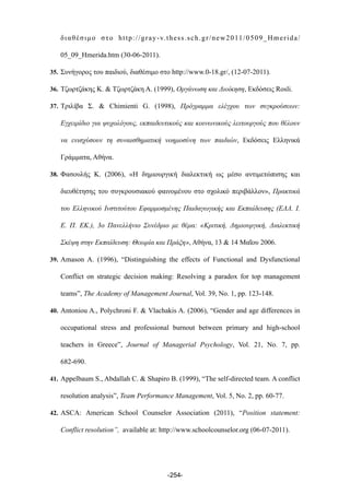 διαθέσιµο στο http://gray-v.thess.sch.gr/new2011/0509_Hmerida/
05_09_Hmerida.htm (30-06-2011).
35. Συνήγορος του παιδιού, διαθέσιµο στο http://www.0-18.gr/, (12-07-2011).
36. Τζωρτζάκης Κ. & Τζωρτζάκη Α. (1999), Οργάνωση και Διοίκηση, Εκδόσεις Rosli.
37. Τριλίβα Σ. & Chimienti G. (1998), Πρόγραµµα ελέγχου των συγκρούσεων:
Εγχειρίδιο για ψυχολόγους, εκπαιδευτικούς και κοινωνικούς λειτουργούς που θέλουν
να ενισχύσουν τη συναισθηµατική νοηµοσύνη των παιδιών, Εκδόσεις Ελληνικά
Γράµµατα, Αθήνα.
38. Φασουλής Κ. (2006), «Η δηµιουργική διαλεκτική ως µέσο αντιµετώπισης και
διευθέτησης του συγκρουσιακού φαινοµένου στο σχολικό περιβάλλον», Πρακτικά
του Ελληνικού Ινστιτούτου Εφαρµοσµένης Παιδαγωγικής και Εκπαίδευσης (ΕΛΛ. Ι.
Ε. Π. ΕΚ.), 3ο Πανελλήνιο Συνέδριο µε θέµα: «Κριτική, Δηµιουργική, Διαλεκτική
Σκέψη στην Εκπαίδευση: Θεωρία και Πράξη», Αθήνα, 13 & 14 Μαΐου 2006.
39. Amason A. (1996), “Distinguishing the effects of Functional and Dysfunctional
Conflict on strategic decision making: Resolving a paradox for top management
teams”, The Academy of Management Journal, Vol. 39, No. 1, pp. 123-148.
40. Antoniou A., Polychroni F. & Vlachakis A. (2006), “Gender and age differences in
occupational stress and professional burnout between primary and high-school
teachers in Greece”, Journal of Managerial Psychology, Vol. 21, No. 7, pp.
682-690.
41. Appelbaum S., Abdallah C. & Shapiro B. (1999), “The self-directed team. A conflict
resolution analysis”, Team Performance Management, Vol. 5, No. 2, pp. 60-77.
42. ASCA: American School Counselor Association (2011), “Position statement:
Conflict resolution”, available at: http://www.schoolcounselor.org (06-07-2011).
-254-
 