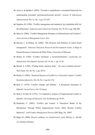 43. Assor A. & Oplatka I. (2003), “Towards a comprehensive conceptual framework for
understanding principals' personal-professional growth”, Journal of Educational
Administration, Vol. 41, No. 5, pp. 471-497.
44. Bagshaw M. (1998), “Conflict management and mediation: key leadership skills for
the millennium”, Industrial and Commercial Training, Vol. 30, No. 6, pp. 206-208.
45. Balay R. (2006), “Conflict Management Strategies of Administrators and Teachers”,
Asian Journal of Management Cases, 3(1).
46. Banicky L. & Rodney M. (2000), “The Promises and Problems of school based
management”, Delaware Education Research and Development Center, College of
Human Resources, Education & Public Policy, University of Delaware.
47. Banner D. (1995), “Conflict resolution: a recontextualization”, Leadership ans
Organization Development Journal, Vol. 16, No. 1, pp. 31-34.
48. Barnett A. (1999), “Finding better solutions faster – the issue resolution process”,
Work Study, Vol. 48, No. 2, pp. 49-52.
49. Barsky A. (2002), “Structural Sources of Conflict in a University Context”, Conflict
Resolution Quarterly, Vol. 20, No. 2, pp.161-176.
50. Beck Ε. (1974), “Conflict Change and Stability - A Reciprocal Interaction in
Schools”, Social Forces, Vol. 52 (June).
51. Beck E. & Betz M. (1975), “A Comparative Analysis of Organizational Conflict in
Schools”, Sociology of Education, Vol. 48 (Winter), pp. 59-74.
52. Bendersky C. (2002), “Conflict and Control: A Theoretical Model of the
Mechanisms Through Which Organizational Forms Affect Routine Conflict
Behaviors”, AoM Conflict Management Division 2002 Mtgs. No. 10987.
53. Bigge M. (2000), Θεωρίες µάθησης για εκπαιδευτικούς, (µτφ. Κάντας Α., Χαντζή
Α.), Εκδόσεις Πατάκη.
-255-
 
