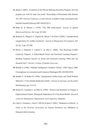 54. Black S. (2007), “Evaluation of the Olweus Bullying Prevention Program: How the
program can work for inner city youth”, Proceedings of Persistently Safe Schools:
The 2007 National Conference on Safe Schools, available in http://gwired.gwu.edu/
hamfish/AnnualConference/2007 (04-09-2011).
55. Blake R. & Mouton J. (1970), “The fifth achievement”, Journal of Applied
Behavioural Science, Vol. 6, pp. 413-426.
56. Brahnam S., Margavio T., Hignite M., Barrier T. & Chin J. (2005), “A gender-based
categorization for conflict resolution”, Journal of Management Development, Vol.
24, No. 3, pp. 197-208.
57. Brown J., Roderick T., Lantieri L. & Aber L. (2004), “The Resolving Conflict
Creatively Program: A School-Based Social and Emotional Learning Program”,
Building Academic Success on Social and Emotional Learning: What does the
Research Say?”, Teacher’s College, Columbia University.
58. Brualdi A. (1996), “Multiple Intelligences: Gardner's Theory”, ERIC Digest, ERIC
Clearinghouse on Assessment and Evaluation Washington DC, ED ED410226.
59. Buehler C. & Barber B. (1998), “Interparental Conflict Styles and Youth Problem
Behaviors- A Two-Sample Replication Study”, Journal of marriage and the family
60 (February), pp. 119-132.
60. Burton R., Lauridsen J. & Obel B. (1999), “Tension and Resistance to Change in
Organizational Climate: Managerial Implications for a Fast Paced World”, Research
Center for Management, Organization, and Competence, Denmark.
61. Cahir S., Freeman L., Gass F., Hill M. & Stern F. (2001), “Mediation in Schools”, A
Guide of the Victorian Association for Dispute Resolution Inc, Mediation in
Education Sub-Commitee.
-256-
 