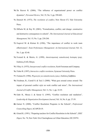 70. De Reuver R. (2006), “The influence of organizational power on conflict
dynamics”, Personnel Review, Vol. 35, No. 5, pp. 599-603.
71. Deutsch M. (1973), The resolution of conflict, New Haven CT, Yale University
Press.
72. DiPaola M. & Hoy W. (2001), “Formalization, conflict, and change: constructive
and destructive consequences in schools”, The International Journal of Educational
Management, Vol. 15, No. 5, pp. 238-244.
73. Esquivel M. & Kleiner B. (1996), “The importance of conflict in work team
effectiveness”, Team Performance Management: An International Journal, Vol. 12,
No. 3, pp. 42-48.
74. Everard K. & Morris, G. (1999), Αποτελεσµατική εκπαιδευτική διοίκηση (µτφ),
Εκδόσεις ΕΑΠ, Πάτρα.
75. Filley A. (1975), Interpersonal conflict resolution, Scott-Foresman and Company.
76. Fisher R. (1997), Interactive conflict resolution, Syracuse University Press.
77. Fontana D. (1996), Ψυχολογία για εκπαιδευτικούς (µτφ.), Εκδόσεις Σαββάλα.
78. Friedman, R., Currall S. & Tsai J. (2000), “What goes around comes around: The
impact of personal conflict style on work conflict and stress”, The International
Journal of Conflict Management, Vol. 11, No. 1, pp. 32-55.
79. Gahr R., Mosca J. & Sarsar S. (1995), “Conflict resolution and mediation”,
Leadership & Organization Development Journal, Vol. 16, No. 8, pp. 37-39.
80. Garner N. (2008), “Conflict Resolution Programs in the Schools”, Professional
Councelling Digest, ACAPCD-19.
81. Girard K. (1991), “Preparing teachers for Conflict Resolution in the Schools”, ERIC
Digest, No. 74, New York: Eric Clearinghouse on Urban Education, ED 338791.
-258-
 