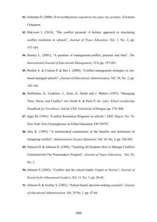 82. Goleman D. (2000), Η συναισθηµατική νοηµοσύνη στο χώρο της εργασίας, Ελληνικά
Γράµµατα.
83. Hakvoort I. (2010), “The conflict pyramid: A holistic approach to structuring
conflict resolution in schools”, Journal of Peace Education, Vol. 7, No. 2, pp.
157-169.
84. Heaney L. (2001), “A question of management:conflict, pressure and time”, The
International Journal of Educational Management, 15/4, pp. 197-203.
85. Henkin A. & Cistone P. & Dee J. (2000), “Conflict management strategies in site-
based managed schools”, Journal of Educational Administration, Vol. 38, No. 2, pp.
142-158.
86. Huffstutter, S., Lindelow, J., Scott, S., Smith and J. Watters (1997), “Managing
Time, Stress, and Conflict” στο Smith S. & Piele P. ele. (ed.), School Leadership
Handbook for Excellence, 3rd ed. USA: University of Oregon, pp. 374–400.
87. Inger M. (1991), “Conflict Resolution Programs in schools”, ERIC Digest, No. 74,
New York: Eric Clearinghouse on Urban Education, ED 338791.
88. Jehn K. (1995), “A multimethod examination of the benefits and detriments of
intragroup conflict”, Administrative Science Quarterly, Vol. 10, No. 2, pp. 256-282.
89. Johnson D. & Johnson R. (1996), “Teaching All Students How to Manage Conflicts
Constructively-The Peacemakers Program”, Journal of Negro Education, Vol. 65,
No. 3.
90. Johnson P. (2003), “Conflict and the school leader: Expert or Novice”, Journal of
Research for Educational Leaders, Vol. 11, No. 3, pp. 28-45.
91. Johnson P. & Scollay S. (2001), “School based, decision-making councils”, Journal
of educational Administration, Vol. 39 No. 1, pp. 47-66.
-259-
 