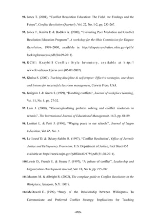 92. Jones T. (2004), “Conflict Resolution Education: The Field, the Findings and the
Future”, Conflict Resolution Quarterly, Vol. 22, No. 1-2, pp. 233-267.
93. Jones T., Kmitta D & Bodtker A. (2000), “Evaluating Peer Mediation and Conflict
Resolution Education Programs”, A workshop for the Ohio Commission for Dispute
Resolution, 1999-2000, available in http://disputeresolution.ohio.gov/pdfs/
lookingforsuccess.pdf (04-09-2011).
94. KCSI: Kraybill Conflict Style Inventory, available at http://
www.RiverhouseEpress.com (05-02-2007).
95. Khalsa S. (2007), Teaching discipline & self-respect: Effective strategies, anecdotes
and lessons for successful classroom management, Corwin Press, USA.
96. Knippen J. & Green T. (1999), “Handling conflicts”, Journal of workplace learning,
Vol. 11, No. 1, pp. 27-32.
97. Lam J. (2000), “Reconceptualizing problem solving and conflict resolution in
schools”, The International Journal of Educational Management, 14/2, pp. 84-89.
98. Lantieri L. & Patti J. (1996), “Waging peace in our schools”, Journal of Negro
Education, Vol. 65, No. 3.
99. Le Boeuf D. & Delany-Sahibs R. (1997), “Conflict Resolution”, Office of Juvenile
Justice and Delinquency Prevention, U.S. Department of Justice, Fact Sheet #55
available at: https://www.ncjrs.gov/pdffiles/fs-9755.pdf (31-08-2011).
100.Lewis D., French E. & Steane P. (1997), “A culture of conflict”, Leadership and
Organization Development Journal, Vol. 18, No. 6, pp. 275-282.
101.Masters M. & Albright R. (2002), The complete guide to Conflict Resolution in the
Workplace, Amacom, N.Y. 10019.
102.McDowell E., (1990), “Study of the Relationship between Willingness To
Communicate and Preferred Conﬂict Strategy: Implications for Teaching
-260-
 
