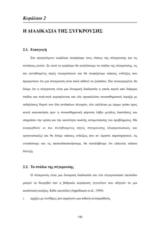 Κεφάλαιο 2
Η ΔΙΑΔΙΚΑΣΙΑ ΤΗΣ ΣΥΓΚΡΟΥΣΗΣ
2.1. Εισαγωγή
Στο προηγούµενο κεφάλαιο αναφέραµε τους τύπους της σύγκρουσης και τις
συνέπειες αυτών. Σε αυτό το κεφάλαιο θα αναλύσουµε τα στάδια της σύγκρουσης, τις
πιο συνηθισµένες πηγές συγκρούσεων και θα αναφέρουµε κάποιες ενδείξεις που
προµηνύουν ότι µια σύγκρουση είναι πολύ πιθανό να ξεσπάσει. Πιο συγκεκριµένα, θα
δούµε ότι η σύγκρουση είναι µια δυναµική διαδικασία η οποία περνά από διάφορα
στάδια και σιγά-σιγά κορυφώνεται και είτε προκαλείται συναισθηµατική έκρηξη µε
εκδηλώσεις θυµού των δύο αντίπαλων πλευρών, είτε επιλύεται µε ώριµο τρόπο προς
κοινή ικανοποίηση πριν η συναισθηµατική φόρτιση λάβει µεγάλες διαστάσεις και
επηρεάσει την κρίση και την ικανότητα σωστής αντιµετώπισης του προβλήµατος. Θα
αναφερθούν οι πιο συνηθισµένες πηγές σύγκρουσης (διαπροσωπικές και
οργανωσιακές) και θα δούµε κάποιες ενδείξεις που αν είµαστε παρατηρητικοί, τις
εντοπίσουµε και τις αποκωδικοποιήσουµε, θα καταλάβουµε ότι επίκειται κάποια
διένεξη.
2.2. Τα στάδια της σύγκρουσης
Η σύγκρουση είναι µια δυναµική διαδικασία και ένα συγκρουσιακό επεισόδιο
µπορεί να θεωρηθεί σαν η βαθµιαία κορύφωση γεγονότων που οδηγούν σε µια
κατάσταση αταξίας. Κάθε επεισόδιο (Appelbaum et al., 1999):
i. αρχίζει µε συνθήκες που παράγουν µια πιθανή αντιπαράθεση,
-18-
 