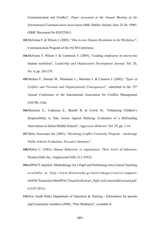 Communication and Conﬂict”, Paper presented at the Annual Meeting of the
International Communication Association (40th, Dublin, Ireland, June 24-28, 1990).
(ERIC Document No ED322561)
103.McGrane F. & Wilson J. (2002), “One-to-one Dispute Resolution in the Workplace”,
Communication Program of the IACM Conference.
104.McGrane F, Wilson J. & Cammock T. (2005), “Leading employees in one-to-one
dispute resolution”, Leadership and Organization Development Journal, Vol. 26,
No. 4, pp. 263-279.
105.Medina F., Dorado M., Munduate L., Martinez I. & Cisneros I. (2002), “Types of
Conflict and Personal and Organizational Consequences”, submitted to the 15th
Annual Conference of the International Association for Conflict Management
(IACM), Utah.
106.Menesini E., Codecasa E., Benelli B. & Cowie H., “Enhancing Children’s
Responsibility to Take Action Against Bullying: Evaluation of a Befriending
Intervention in Italian Middle Schools”, Aggressive Behavior, Vol. 29, pp. 1-14.
107.Metis Associates Inc (2001), “Resolving Conflict Creatively Program - Anchorage
Public Schools Evaluation: Executive Summary”.
108.Milton C. (1981), Human Behaviour in organization. Three levels of behaviour,
Prentice-Hall, Inc., Englewood Cliffs, N.J. 07632.
109.mPPACT manifest: Methodology for a Pupil and Performing Arts-Centred Teaching
available at http://www.theatroedu.gr/main/images/stories/mppact/
mPPACTmanifest/00mPPACTmanifestExtract_Pg0i-xiiContents&Forward.pdf.
(13-07-2011).
110.New South Wales Department of Education & Training - Information for parents
and Community members (2008), “Peer Mediation”, available at
-261-
 