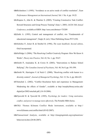120.Richardson J. (1995), “Avoidance as an active mode of conflict resolution”, Team
Performance Management an International Journal, Vol. 1 No. 4, pp. 19-25.
121.Rispens S., Jehn K. & Thatcher S. (2005), "Creating Constructive Task Conflict:
Reward Structures and Group Process Training" (June 1, 2005). IACM 18th Annual
Conference, available at SSRN: http://ssrn.com/abstract=735209
122.Sethi A. (1995), Control and management of conflict, στο “Fundamentals of
educational management”, Singh, H. (ed.), Vikas Publishing House PVT LTD.
123.Scholtes P., Joiner B. & Streibel B. (1996), The team handbook. Second edition,
Oriel incorporated.
124.Selfridge J. (2004), “The Resolving Conflict Creatively Program: How We Know It
Works”, Theory into Practice, Vol. 43, No. 1, pp. 59-67.
125.Smith P., Ananiadou K. & Cowie H. (2003), “Interventions to Reduce School
Bullying”, The Canadian Journal of Psychiatry, Vol. 48, No.9, pp. 591-599.
126.Smith W., Harrington V. & Neck C. (2000), “Resolving conflict with humor in a
diversity context”, Journal of Managerial Psychology, Vol. 15, No. 6, pp. 606-625.
127.Sutschek L. (2002), “Conflict Resolution Style and experience in Management:
Moderating the effects of Gender”, available at http://murphylibrary.uwlax.edu/
digital/jur/2002/sutschek.pdf, (16-10-2006).
128.Tjosvold D. & Tjosvold M. (1995), Psychology for leaders: Using motivation,
conflict, and power to manage more effectively, The Portable MBA Series.
129.TKI: Thomas Kilmann Conflict Mode Instrument, available at http://
www.Kilmann.com/conflict.html (05-02-2007).
130.Transactional Analysis, available at http://changingminds.org/explanations/
behaviors/ta.htm (28-06-2007).
-263-
 