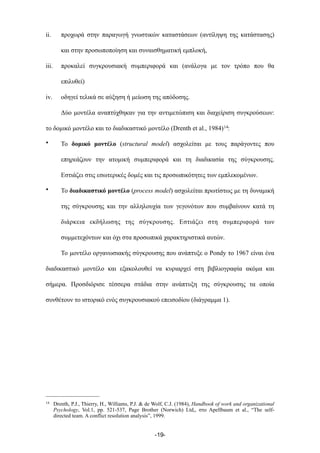 ii. προχωρά στην παραγωγή γνωστικών καταστάσεων (αντίληψη της κατάστασης)
και στην προσωποποίηση και συναισθηµατική εµπλοκή,
iii. προκαλεί συγκρουσιακή συµπεριφορά και (ανάλογα µε τον τρόπο που θα
επιλυθεί)
iv. οδηγεί τελικά σε αύξηση ή µείωση της απόδοσης.
Δύο µοντέλα αναπτύχθηκαν για την αντιµετώπιση και διαχείριση συγκρούσεων:
το δοµικό µοντέλο και το διαδικαστικό µοντέλο (Drenth et al., 1984)14:
• Το δοµικό µοντέλο (structural model) ασχολείται µε τους παράγοντες που
επηρεάζουν την ατοµική συµπεριφορά και τη διαδικασία της σύγκρουσης.
Εστιάζει στις εσωτερικές δοµές και τις προσωπικότητες των εµπλεκοµένων.
• Το διαδικαστικό µοντέλο (process model) ασχολείται πρωτίστως µε τη δυναµική
της σύγκρουσης και την αλληλουχία των γεγονότων που συµβαίνουν κατά τη
διάρκεια εκδήλωσης της σύγκρουσης. Εστιάζει στη συµπεριφορά των
συµµετεχόντων και όχι στα προσωπικά χαρακτηριστικά αυτών.
Το µοντέλο οργανωσιακής σύγκρουσης που ανάπτυξε ο Pondy το 1967 είναι ένα
διαδικαστικό µοντέλο και εξακολουθεί να κυριαρχεί στη βιβλιογραφία ακόµα και
σήµερα. Προσδιόρισε τέσσερα στάδια στην ανάπτυξη της σύγκρουσης τα οποία
συνθέτουν το ιστορικό ενός συγκρουσιακού επεισοδίου (διάγραµµα 1).
-19-
14 Drenth, P.J., Thierry, H., Williams, P.J. & de Wolf, C.J. (1984), Handbook of work and organizational
Psychology, Vol.1, pp. 521-537, Page Brother (Norwich) Ltd,, στο Apellbaum et al., “The self-
directed team. A conflict resolution analysis”, 1999.
 