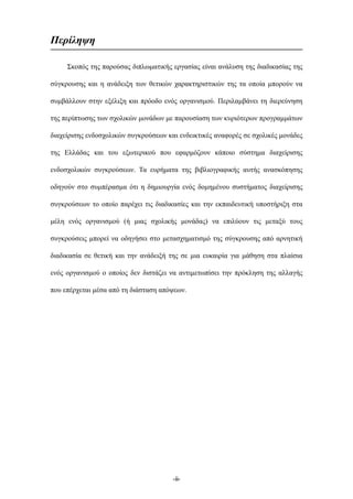 Περίληψη
Σκοπός της παρούσας διπλωµατικής εργασίας είναι ανάλυση της διαδικασίας της
σύγκρουσης και η ανάδειξη των θετικών χαρακτηριστικών της τα οποία µπορούν να
συµβάλλουν στην εξέλιξη και πρόοδο ενός οργανισµού. Περιλαµβάνει τη διερεύνηση
της περίπτωσης των σχολικών µονάδων µε παρουσίαση των κυριότερων προγραµµάτων
διαχείρισης ενδοσχολικών συγκρούσεων και ενδεικτικές αναφορές σε σχολικές µονάδες
της Ελλάδας και του εξωτερικού που εφαρµόζουν κάποιο σύστηµα διαχείρισης
ενδοσχολικών συγκρούσεων. Τα ευρήµατα της βιβλιογραφικής αυτής ανασκόπησης
οδηγούν στο συµπέρασµα ότι η δηµιουργία ενός δοµηµένου συστήµατος διαχείρισης
συγκρούσεων το οποίο παρέχει τις διαδικασίες και την εκπαιδευτική υποστήριξη στα
µέλη ενός οργανισµού (ή µιας σχολικής µονάδας) να επιλύουν τις µεταξύ τους
συγκρούσεις µπορεί να οδηγήσει στο µετασχηµατισµό της σύγκρουσης από αρνητική
διαδικασία σε θετική και την ανάδειξή της σε µια ευκαιρία για µάθηση στα πλαίσια
ενός οργανισµού ο οποίος δεν διστάζει να αντιµετωπίσει την πρόκληση της αλλαγής
που επέρχεται µέσα από τη διάσταση απόψεων.
-ii-
 