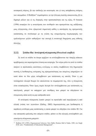 ανεπαρκείς πόρους, β) την επιδίωξη για αυτονοµία, και γ) τους ασύµβατους στόχους
των υποοµάδων. Ο Robbins15 συµπληρώνει: α) την έλλειψη σωστής επικοινωνίας, β) το
διχασµό ρόλων και γ) τις διαφορές στην προσωπικότητα και τις αξίες. Ο Amason
(1996) αναφέρει ότι η αναγνώριση των συνθηκών που προηγούνται της εκδήλωσης
µιας σύγκρουσης είναι εξαιρετικά σηµαντική καθώς η αποτίµηση της πραγµατικής
κατάστασης σε συνδυασµό µε τη γνώση της αναµενόµενης συµπεριφοράς των
εµπλεκόµενων µελών καθορίζουν την επιτυχή ή ανεπιτυχή διαχείριση µιας πιθανής
διένεξης.
2.2.2. Στάδιο ΙΙα: Αντιληπτή σύγκρουση (Perceived conflict)
Σε αυτό το στάδιο τα άτοµα αρχίζουν να αντιλαµβάνονται την ύπαρξη κάποιου
προβλήµατος και παρατηρείται ένταση και ανησυχία. Τον κύριο ρόλο σε αυτό το στάδιο
παίζουν οι προσωπικές ικανότητες αντίληψης οι οποίες συµβάλλουν στη δηµιουργία
σωστής ή λανθασµένης εκτίµησης της πραγµατικότητας και εποµένως επηρεάζουν το
κατά πόσο τα δύο µέρη εκλαµβάνουν µια κατάσταση ως απειλή. Όταν η µια
τουλάχιστον πλευρά θεωρεί ότι απειλούνται τα συµφέροντά της, τότε η σύγκρουση
είναι αναπότρεπτη. Όταν όµως καµία πλευρά δεν αντιλαµβάνεται µια κατάσταση ως
απειλητική, µπορεί να υπάρχουν µεν συνθήκες που µπορεί να οδηγήσουν σε
σύγκρουση, αλλά αυτή να µην εκδηλωθεί ποτέ.
Η αντιληπτή σύγκρουση λοιπόν µπορεί να προκληθεί από παρεξήγηση ή από
ελλιπή γνώση των γεγονότων (Σαΐτης, 2002) δηµιουργώντας µια λανθασµένη ή
παράλογη αντίληψη µιας κατάστασης η οποία µπορεί να οδηγήσει στο στάδιο ΙΙΙ. Για
την αποτροπή εµπλοκής στο επόµενο στάδιο, φόσον οι δύο πλευρές αντιληφθούν µια
επικείµενη σύγκρουση µπορούν:
-21-
15 Robbins S.P. (1995), Organizational behavior, New Delhi, Prentice Hall of India, 1989, στο Singh
H.M. (ed.), “Fundamentals of Educational Management”.
 