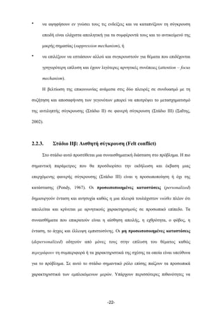 • να αψηφήσουν εν γνώσει τους τις ενδείξεις και να καταπνίξουν τη σύγκρουση
επειδή είναι ελάχιστα απειλητική για τα συµφέροντά τους και το αντικείµενό της
µικρής σηµασίας (suppression mechanism), ή
• να επιλέξουν να εστιάσουν αλλού και συγκρουστούν για θέµατα που επιδέχονται
γρηγορότερη επίλυση και έχουν λιγότερες αρνητικές συνέπειες (attention – focus
mechanism).
Η βελτίωση της επικοινωνίας ανάµεσα στις δύο πλευρές σε συνδυασµό µε τη
συζήτηση και αποσαφήνιση των γεγονότων µπορεί να αποτρέψει το µετασχηµατισµό
της αντιληπτής σύγκρουσης (Στάδιο ΙΙ) σε φανερή σύγκρουση (Στάδιο ΙΙΙ) (Σαΐτης,
2002).
2.2.3. Στάδιο IIβ: Αισθητή σύγκρουση (Felt conflict)
Στο στάδιο αυτό προστίθεται µια συναισθηµατική διάσταση στο πρόβληµα. Η πιο
σηµαντική παράµετρος που θα προσδιορίσει την εκδήλωση και έκβαση µιας
επερχόµενης φανερής σύγκρουσης (Στάδιο ΙΙΙ) είναι η προσωποποίηση ή όχι της
κατάστασης (Pondy, 1967). Οι προσωποποιηµένες καταστάσεις (personalized)
δηµιουργούν ένταση και ανησυχία καθώς η µια πλευρά τουλάχιστον νιώθει πλέον ότι
απειλείται και κρίνεται µε αρνητικούς χαρακτηρισµούς σε προσωπικό επίπεδο. Τα
συναισθήµατα που επικρατούν είναι η αίσθηση απειλής, η εχθρότητα, ο φόβος, η
ένταση, το άγχος και έλλειψη εµπιστοσύνης. Οι µη προσωποποιηµένες καταστάσεις
(depersonalized) οδηγούν από µόνες τους στην επίλυση του θέµατος καθώς
περιγράφουν τη συµπεριφορά ή τα χαρακτηριστικά της σχέσης τα οποία είναι υπεύθυνα
για το πρόβληµα. Σε αυτό το στάδιο σηµαντικό ρόλο επίσης παίζουν τα προσωπικά
χαρακτηριστικά των εµπλεκόµενων µερών. Υπάρχουν περισσότερες πιθανότητες να
-22-
 