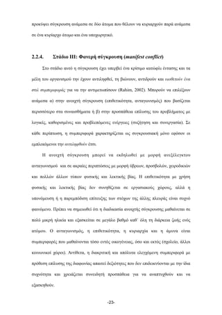 προκύψει σύγκρουση ανάµεσα σε δύο άτοµα που θέλουν να κυριαρχούν παρά ανάµεσα
σε ένα κυρίαρχο άτοµο και ένα υποχωρητικό.
2.2.4. Στάδιο ΙΙΙ: Φανερή σύγκρουση (manifest conflict)
Στο στάδιο αυτό η σύγκρουση έχει υπερβεί ένα κρίσιµο κατώφλι έντασης και τα
µέλη του οργανισµού την έχουν αντιληφθεί, τη βιώνουν, αντιδρούν και υιοθετούν ένα
στιλ συµπεριφοράς για να την αντιµετωπίσουν (Rahim, 2002). Μπορούν να επιλέξουν
ανάµεσα α) στην ανοιχτή σύγκρουση (επιθετικότητα, ανταγωνισµός) που βασίζεται
περισσότερο στα συναισθήµατα ή β) στην προσπάθεια επίλυσης του προβλήµατος µε
λογικές, καθορισµένες και προβλεπόµενες ενέργειες (συζήτηση και συνεργασία). Σε
κάθε περίπτωση, η συµπεριφορά χαρακτηρίζεται ως συγκρουσιακή µόνο εφόσον οι
εµπλεκόµενοι την αντιληφθούν έτσι.
Η ανοιχτή σύγκρουση µπορεί να εκδηλωθεί µε µορφή ανεξέλεγκτου
ανταγωνισµού και σε ακραίες περιπτώσεις µε µορφή ύβρεων, προσβολών, χειροδικιών
και πολλών άλλων τύπων φυσικής και λεκτικής βίας. Η επιθετικότητα µε χρήση
φυσικής και λεκτικής βίας δεν συνηθίζεται σε εργασιακούς χώρους, αλλά η
υπονόµευση ή η παρεµπόδιση επίτευξης των στόχων της άλλης πλευράς είναι συχνό
φαινόµενο. Πρέπει να σηµειωθεί ότι η διαδικασία ανοιχτής σύγκρουσης µαθαίνεται σε
πολύ µικρή ηλικία και εξασκείται σε µεγάλο βαθµό καθ΄ όλη τη διάρκεια ζωής ενός
ατόµου. Ο ανταγωνισµός, η επιθετικότητα, η κυριαρχία και η άµυνα είναι
συµπεριφορές που µαθαίνονται τόσο εντός οικογένειας, όσο και εκτός (σχολείο, άλλοι
κοινωνικοί χώροι). Αντίθετα, η διακριτική και απόλυτα ελεγχόµενη συµπεριφορά µε
πρόθεση επίλυσης της διαφωνίας απαιτεί δεξιότητες που δεν επιδεικνύονται µε την ίδια
συχνότητα και χρειάζεται συνειδητή προσπάθεια για να αναπτυχθούν και να
εξασκηθούν.
-23-
 