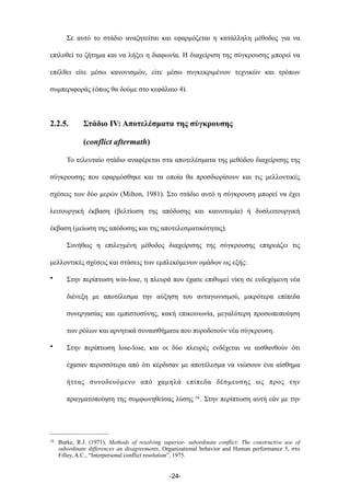 Σε αυτό το στάδιο αναζητείται και εφαρµόζεται η κατάλληλη µέθοδος για να
επιλυθεί το ζήτηµα και να λήξει η διαφωνία. Η διαχείριση της σύγκρουσης µπορεί να
επέλθει είτε µέσω κανονισµών, είτε µέσω συγκεκριµένων τεχνικών και τρόπων
συµπεριφοράς (όπως θα δούµε στο κεφάλαιο 4).
2.2.5. Στάδιο ΙV: Αποτελέσµατα της σύγκρουσης
(conflict aftermath)
Το τελευταίο στάδιο αναφέρεται στα αποτελέσµατα της µεθόδου διαχείρισης της
σύγκρουσης που εφαρµόσθηκε και τα οποία θα προσδιορίσουν και τις µελλοντικές
σχέσεις των δύο µερών (Milton, 1981). Στο στάδιο αυτό η σύγκρουση µπορεί να έχει
λειτουργική έκβαση (βελτίωση της απόδοσης και καινοτοµία) ή δυσλειτουργική
έκβαση (µείωση της απόδοσης και της αποτελεσµατικότητας).
Συνήθως η επιλεγµένη µέθοδος διαχείρισης της σύγκρουσης επηρεάζει τις
µελλοντικές σχέσεις και στάσεις των εµπλεκόµενων οµάδων ως εξής:
• Στην περίπτωση win-lose, η πλευρά που έχασε επιθυµεί νίκη σε ενδεχόµενη νέα
διένεξη µε αποτέλεσµα την αύξηση του ανταγωνισµού, µικρότερα επίπεδα
συνεργασίας και εµπιστοσύνης, κακή επικοινωνία, µεγαλύτερη προσωποποίηση
των ρόλων και αρνητικά συναισθήµατα που πυροδοτούν νέα σύγκρουση.
• Στην περίπτωση lose-lose, και οι δύο πλευρές ενδέχεται να αισθανθούν ότι
έχασαν περισσότερα από ότι κέρδισαν µε αποτέλεσµα να νιώσουν ένα αίσθηµα
ήττας συνοδευόµενο από χαµηλά επίπεδα δέσµευσης ως προς την
πραγµατοποίηση της συµφωνηθείσας λύσης 16. Στην περίπτωση αυτή εάν µε την
-24-
16 Burke, R.J. (1971), Methods of resolving superior- subordinate conflict: The constructive use of
subordinate differences an disagreements, Organizational behavior and Human performance 5, στο
Filley, A.C., “Interpersonal conflict resolution”, 1975.
 