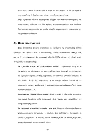 προτεινόµενη λύση δεν εξαλειφθεί η αιτία της σύγκρουσης, το ίδιο σενάριο θα
επαναληφθεί αργά ή γρήγορα µε σκληρότερες διαπραγµατεύσεις.
• Στην περίπτωση win-win παρατηρείται αύξηση των επιπέδων συνεργασίας και
εµπιστοσύνης ανάµεσα στις δύο οµάδες, αποπροσωποποίηση των θεµάτων,
βελτίωση της επικοινωνίας και υψηλό επίπεδο δέσµευσης στην εκπλήρωση των
συµφωνηθέντων λύσεων.
2.3. Πηγές της σύγκρουσης
Στην προσπάθειά τους να αναλύσουν το φαινόµενο της σύγκρουσης, πολλοί
ερευνητές, και κυρίως εκείνοι της παραδοσιακής άποψης, εστίασαν την προσοχή τους
στις πηγές της σύγκρουσης. Οι Masters & Albright (2002), χώρισαν τις πιθανές πηγές
σύγκρουσης σε 4 κατηγορίες:
• Το εξωτερικό περιβάλλον (environmental sources). Επηρεάζει τη φύση και το
αντικείµενο της σύγκρουσης και ασκεί επιδράσεις στη δυναµική της σύγκρουσης.
Το εξωτερικό περιβάλλον περιλαµβάνει α) το διαθέσιµο εργατικό δυναµικό, β)
την αγορά - στόχο της επιχείρησης, γ) το υπάρχον νοµικό πλαίσιο, δ) την
υφιστάµενη πολιτική κατάσταση, ε) τα δηµογραφικά στοιχεία και στ’) το άµεσο
κοινωνικό περιβάλλον.
• Ο οργανισµός (organizational sources). Η στρατηγική, η φιλοσοφία, η ηγεσία, η
οικονοµική διαχείριση ενός οργανισµού είναι θέµατα που επηρεάζουν την
εκδήλωση συγκρούσεων.
• Το εργασιακό περιβάλλον (workplace sources), δηλαδή η φύση της δουλειάς, η
χρησιµοποιούµενη τεχνολογία, η σύνθεση του ανθρώπινου δυναµικού, οι
συνθήκες ασφάλειας και υγιεινής, το στιλ διοίκησης αλλά και πιθανές απρόοπτες
καταστάσεις εντός του εργασιακού χώρου.
-25-
 