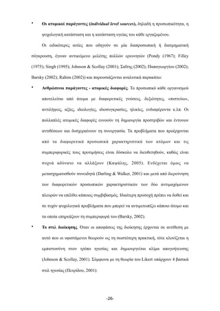 • Οι ατοµικοί παράγοντες (individual level sources), δηλαδή η προσωπικότητα, η
ψυχολογική κατάσταση και η κατάσταση υγείας του κάθε εργαζοµένου.
Οι ειδικότερες αιτίες που οδηγούν σε µία διαπροσωπική ή διατµηµατική
σύγκρουση, έγιναν αντικείµενο µελέτης πολλών ερευνητών (Pondy (1967); Filley
(1975); Singh (1995); Johnson & Scollay (2001); Σαΐτης (2002); Παπαγεωργίου (2002);
Barsky (2002); Rahim (2002)) και παρουσιάζονται αναλυτικά παρακάτω:
• Ανθρώπινοι παράγοντες - ατοµικές διαφορές. Το προσωπικό κάθε οργανισµού
αποτελείται από άτοµα µε διαφορετικές γνώσεις, δεξιότητες, «πιστεύω»,
αντιλήψεις, αξίες, ιδεολογίες, ιδιοσυγκρασίες, ηλικίες, ενδιαφέροντα κ.λπ. Οι
πολλαπλές ατοµικές διαφορές ευνοούν τη δηµιουργία προστριβών και έντονων
αντιθέσεων και δυσχεραίνουν τη συνεργασία. Τα προβλήµατα που προέρχονται
από τα διαφορετικά προσωπικά χαρακτηριστικά των ατόµων και τις
συµπεριφορικές τους προτιµήσεις είναι δύσκολο να διευθετηθούν, καθώς είναι
συχνά αδύνατο να αλλάξουν (Καψάλης, 2005). Ενδέχεται όµως να
µετασχηµατισθούν συνειδητά (Darling & Walker, 2001) και µετά από διερεύνηση
των διαφορετικών προσωπικών χαρακτηριστικών των δύο αντιµαχόµενων
πλευρών να επέλθει κάποιος συµβιβασµός. Ιδιαίτερη προσοχή πρέπει να δοθεί και
σε τυχόν ψυχολογικά προβλήµατα που µπορεί να αντιµετωπίζει κάποιο άτοµο και
τα οποία επηρεάζουν τη συµπεριφορά του (Barsky, 2002).
• Το στιλ διοίκησης. Όταν οι αποφάσεις της διοίκησης έρχονται σε αντίθεση µε
αυτό που οι υφιστάµενοι θεωρούν ως τη σωστότερη πρακτική, τότε κλονίζεται η
εµπιστοσύνη στον τρόπο ηγεσίας και δηµιουργείται κλίµα απογοήτευσης
(Johnson & Scollay, 2001). Σύµφωνα µε τη θεωρία του Likert υπάρχουν 4 βασικά
στιλ ηγεσίας (Πετρίδου, 2001):
-26-
 