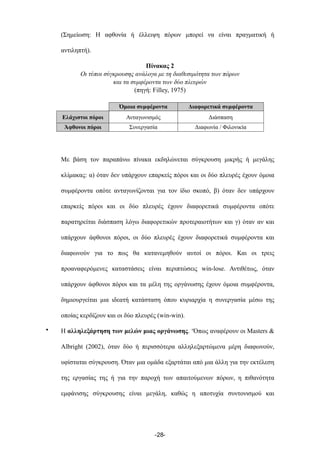 (Σηµείωση: Η αφθονία ή έλλειψη πόρων µπορεί να είναι πραγµατική ή
αντιληπτή).
Πίνακας 2
Οι τύποι σύγκρουσης ανάλογα µε τη διαθεσιµότητα των πόρων
και τα συµφέροντα των δύο πλευρών
(πηγή: Filley, 1975)
Όµοια συµφέροντα Διαφορετικά συµφέροντα
Ελάχιστοι πόροι Ανταγωνισµός Διάσπαση
Άφθονοι πόροι Συνεργασία Διαφωνία / Φιλονικία
Με βάση τον παραπάνω πίνακα εκδηλώνεται σύγκρουση µικρής ή µεγάλης
κλίµακας: α) όταν δεν υπάρχουν επαρκείς πόροι και οι δύο πλευρές έχουν όµοια
συµφέροντα οπότε ανταγωνίζονται για τον ίδιο σκοπό, β) όταν δεν υπάρχουν
επαρκείς πόροι και οι δύο πλευρές έχουν διαφορετικά συµφέροντα οπότε
παρατηρείται διάσπαση λόγω διαφορετικών προτεραιοτήτων και γ) όταν αν και
υπάρχουν άφθονοι πόροι, οι δύο πλευρές έχουν διαφορετικά συµφέροντα και
διαφωνούν για το πως θα κατανεµηθούν αυτοί οι πόροι. Και οι τρεις
προαναφερόµενες καταστάσεις είναι περιπτώσεις win-lose. Αντιθέτως, όταν
υπάρχουν άφθονοι πόροι και τα µέλη της οργάνωσης έχουν όµοια συµφέροντα,
δηµιουργείται µια ιδεατή κατάσταση όπου κυριαρχία η συνεργασία µέσω της
οποίας κερδίζουν και οι δύο πλευρές (win-win).
• Η αλληλεξάρτηση των µελών µιας οργάνωσης. ‘Όπως αναφέρουν οι Masters &
Albright (2002), όταν δύο ή περισσότερα αλληλεξαρτώµενα µέρη διαφωνούν,
υφίσταται σύγκρουση. Όταν µια οµάδα εξαρτάται από µια άλλη για την εκτέλεση
της εργασίας της ή για την παροχή των απαιτούµενων πόρων, η πιθανότητα
εµφάνισης σύγκρουσης είναι µεγάλη, καθώς η αποτυχία συντονισµού και
-28-
 