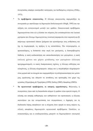 συνεργασίας επιφέρει εκατέρωθεν κατηγορίες για λανθασµένες ενέργειες (Filley,
1975).
• Τα προβλήµατα επικοινωνίας. Η έλλειψη επικοινωνίας παρεµποδίζει τη
συνεργασία µε αποτέλεσµα τη δηµιουργία δυσλειτουργιών (Singh, 1995) και την
αύξηση του ανταγωνισµού µεταξύ των οµάδων. Επικοινωνιακά προβλήµατα
δηµιουργούνται όταν α) η γλώσσα του σώµατος δεν ανταποκρίνεται στα λεκτικά
µηνύµατα που δίνουµε δηµιουργώντας γνωστική παραφωνία στον ακροατή και β)
παίρνουµε προσωπικά κάποια ζητήµατα και κριτικάρουµε τους ανθρώπους και
όχι τη συµπεριφορά, τις πράξεις ή τις καταστάσεις. Πιο συγκεκριµένα, οι
προκαταλήψεις, η δυσπιστία στην πηγή του µηνύµατος, η διαστρεβλωµένη
διάθεση, η κακή κωδικοποίηση και αποκωδικοποίηση των µηνυµάτων, η κακή
επιλογή χρόνου και χώρου µετάδοσης των µηνυµάτων (έλλειψη
προγραµµατισµού), οι κακές διαπροσωπικές σχέσεις, η έλλειψη ευθύτητας και
ειλικρίνειας, η έλλειψη πληροφοριών, ακόµη και η υπερπληθώρα πληροφοριών
είναι µερικά από τα στοιχεία που παρεµποδίζουν τη αλληλοκατανόηση των µελών
µιας οργάνωσης και οδηγούν σε αντιθέσεις και προστριβές στο χώρο της
εργασίας (Τζωρτζάκης & Τζωρτζάκη (1999); Σαΐτης (2002); Καψάλης (2005)).
• Τα οργανωτικά προβλήµατα, οι ασαφείς αρµοδιότητες. Φιλονικίες ή
συγκρούσεις γύρω από τη δικαιοδοσία ατόµων ή οµάδων είναι αρκετά συχνές. Ο
ελλιπής και ασαφής καθορισµός των καθηκόντων του προσωπικού, η έλλειψη
ικανοτήτων για την αντιµετώπιση των συγκρούσεων, ο διχασµός για τη
διαδικασία λήψης αποφάσεων και η σύγχυση όσον αφορά το ποιος παίρνει τις
τελικές αποφάσεις δηµιουργούν οργανωτικά προβλήµατα. Επιπλέον, οι
ανακατατάξεις και οι αναδιοργανώσεις µπορούν να δηµιουργήσουν εσωτερικά
-29-
 