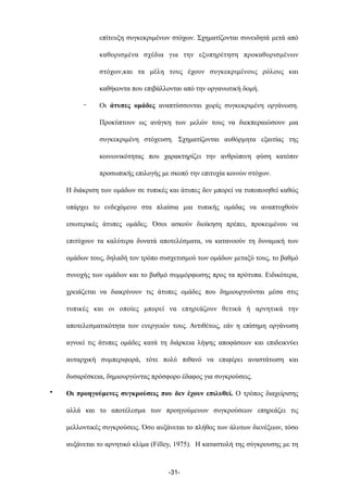 επίτευξη συγκεκριµένων στόχων. Σχηµατίζονται συνειδητά µετά από
καθορισµένα σχέδια για την εξυπηρέτηση προκαθορισµένων
στόχων,και τα µέλη τους έχουν συγκεκριµένους ρόλους και
καθήκοντα που επιβάλλονται από την οργανωτική δοµή.
- Οι άτυπες οµάδες αναπτύσσονται χωρίς συγκεκριµένη οργάνωση.
Προκύπτουν ως ανάγκη των µελών τους να διεκπεραιώσουν µια
συγκεκριµένη στόχευση. Σχηµατίζονται αυθόρµητα εξαιτίας της
κοινωνικότητας που χαρακτηρίζει την ανθρώπινη φύση κατόπιν
προσωπικής επιλογής µε σκοπό την επιτυχία κοινών στόχων.
Η διάκριση των οµάδων σε τυπικές και άτυπες δεν µπορεί να τυποποιηθεί καθώς
υπάρχει το ενδεχόµενο στα πλαίσια µια τυπικής οµάδας να αναπτυχθούν
εσωτερικές άτυπες οµάδες. Όσοι ασκούν διοίκηση πρέπει, προκειµένου να
επιτύχουν τα καλύτερα δυνατά αποτελέσµατα, να κατανοούν τη δυναµική των
οµάδων τους, δηλαδή τον τρόπο συσχετισµού των οµάδων µεταξύ τους, το βαθµό
συνοχής των οµάδων και το βαθµό συµµόρφωσης προς τα πρότυπα. Ειδικότερα,
χρειάζεται να διακρίνουν τις άτυπες οµάδες που δηµιουργούνται µέσα στις
τυπικές και οι οποίες µπορεί να επηρεάζουν θετικά ή αρνητικά την
αποτελεσµατικότητα των ενεργειών τους. Αντιθέτως, εάν η επίσηµη οργάνωση
αγνοεί τις άτυπες οµάδες κατά τη διάρκεια λήψης αποφάσεων και επιδεικνύει
αυταρχική συµπεριφορά, τότε πολύ πιθανό να επιφέρει αναστάτωση και
δυσαρέσκεια, δηµιουργώντας πρόσφορο έδαφος για συγκρούσεις.
• Οι προηγούµενες συγκρούσεις που δεν έχουν επιλυθεί. Ο τρόπος διαχείρισης
αλλά και το αποτέλεσµα των προηγούµενων συγκρούσεων επηρεάζει τις
µελλοντικές συγκρούσεις. Όσο αυξάνεται το πλήθος των άλυτων διενέξεων, τόσο
αυξάνεται το αρνητικό κλίµα (Filley, 1975). Η καταστολή της σύγκρουσης µε τη
-31-
 