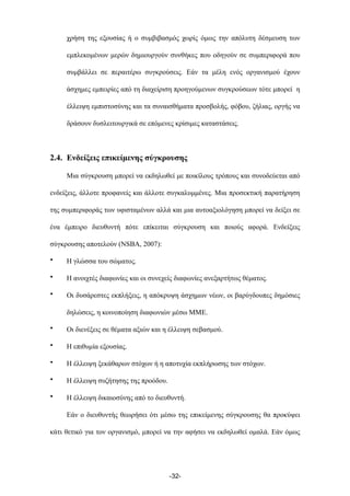 χρήση της εξουσίας ή ο συµβιβασµός χωρίς όµως την απόλυτη δέσµευση των
εµπλεκοµένων µερών δηµιουργούν συνθήκες που οδηγούν σε συµπεριφορά που
συµβάλλει σε περαιτέρω συγκρούσεις. Εάν τα µέλη ενός οργανισµού έχουν
άσχηµες εµπειρίες από τη διαχείριση προηγούµενων συγκρούσεων τότε µπορεί η
έλλειψη εµπιστοσύνης και τα συναισθήµατα προσβολής, φόβου, ζήλιας, οργής να
δράσουν δυσλειτουργικά σε επόµενες κρίσιµες καταστάσεις.
2.4. Ενδείξεις επικείµενης σύγκρουσης
Μια σύγκρουση µπορεί να εκδηλωθεί µε ποικίλους τρόπους και συνοδεύεται από
ενδείξεις, άλλοτε προφανείς και άλλοτε συγκαλυµµένες. Μια προσεκτική παρατήρηση
της συµπεριφοράς των υφισταµένων αλλά και µια αυτοαξιολόγηση µπορεί να δείξει σε
ένα έµπειρο διευθυντή πότε επίκειται σύγκρουση και ποιούς αφορά. Ενδείξεις
σύγκρουσης αποτελούν (NSBA, 2007):
• Η γλώσσα του σώµατος.
• Η ανοιχτές διαφωνίες και οι συνεχείς διαφωνίες ανεξαρτήτως θέµατος.
• Οι δυσάρεστες εκπλήξεις, η απόκρυψη άσχηµων νέων, οι βαρύγδουπες δηµόσιες
δηλώσεις, η κοινοποίηση διαφωνιών µέσω ΜΜΕ.
• Οι διενέξεις σε θέµατα αξιών και η έλλειψη σεβασµού.
• Η επιθυµία εξουσίας.
• Η έλλειψη ξεκάθαρων στόχων ή η αποτυχία εκπλήρωσης των στόχων.
• Η έλλειψη συζήτησης της προόδου.
• Η έλλειψη δικαιοσύνης από το διευθυντή.
Εάν ο διευθυντής θεωρήσει ότι µέσω της επικείµενης σύγκρουσης θα προκύψει
κάτι θετικό για τον οργανισµό, µπορεί να την αφήσει να εκδηλωθεί οµαλά. Εάν όµως
-32-
 