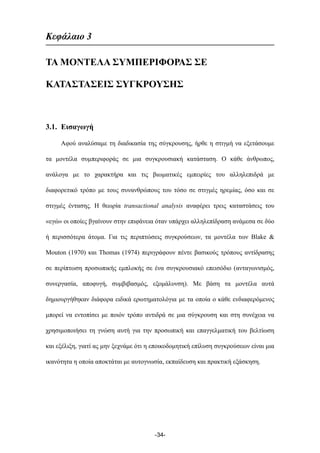 Κεφάλαιο 3
ΤΑ ΜΟΝΤΕΛΑ ΣΥΜΠΕΡΙΦΟΡΑΣ ΣΕ
ΚΑΤΑΣΤΑΣΕΙΣ ΣΥΓΚΡΟΥΣΗΣ
3.1. Εισαγωγή
Αφού αναλύσαµε τη διαδικασία της σύγκρουσης, ήρθε η στιγµή να εξετάσουµε
τα µοντέλα συµπεριφοράς σε µια συγκρουσιακή κατάσταση. Ο κάθε άνθρωπος,
ανάλογα µε το χαρακτήρα και τις βιωµατικές εµπειρίες του αλληλεπιδρά µε
διαφορετικό τρόπο µε τους συνανθρώπους του τόσο σε στιγµές ηρεµίας, όσο και σε
στιγµές έντασης. Η θεωρία transactional analysis αναφέρει τρεις καταστάσεις του
«εγώ» οι οποίες βγαίνουν στην επιφάνεια όταν υπάρχει αλληλεπίδραση ανάµεσα σε δύο
ή περισσότερα άτοµα. Για τις περιπτώσεις συγκρούσεων, τα µοντέλα των Blake &
Mouton (1970) και Thomas (1974) περιγράφουν πέντε βασικούς τρόπους αντίδρασης
σε περίπτωση προσωπικής εµπλοκής σε ένα συγκρουσιακό επεισόδιο (ανταγωνισµός,
συνεργασία, αποφυγή, συµβιβασµός, εξοµάλυνση). Με βάση τα µοντέλα αυτά
δηµιουργήθηκαν διάφορα ειδικά ερωτηµατολόγια µε τα οποία ο κάθε ενδιαφερόµενος
µπορεί να εντοπίσει µε ποιόν τρόπο αντιδρά σε µια σύγκρουση και στη συνέχεια να
χρησιµοποιήσει τη γνώση αυτή για την προσωπική και επαγγελµατική του βελτίωση
και εξέλιξη, γιατί ας µην ξεχνάµε ότι η εποικοδοµητική επίλυση συγκρούσεων είναι µια
ικανότητα η οποία αποκτάται µε αυτογνωσία, εκπαίδευση και πρακτική εξάσκηση.
-34-
 