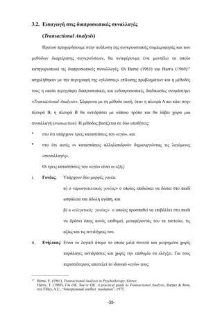 3.2. Εισαγωγή στις διαπροσωπικές συναλλαγές
(Transactional Analysis)
Προτού προχωρήσουµε στην ανάλυση της συγκρουσιακής συµπεριφοράς και των
µεθόδων διαχείρισης συγκρούσεων, θα αναφέρουµε ένα µοντέλο το οποίο
κατηγοριοποιεί τις διαπροσωπικές συναλλαγές. Οι Berne (1961) και Harris (1969)17
ασχολήθηκαν µε την περιγραφή της «γλώσσας» επίλυσης προβληµάτων και η µέθοδός
τους η οποία περιγράφει διαπροσωπικές και ενδοπροσωπικές διαδικασίες ονοµάστηκε
«Transactional Analysis». Σύµφωνα µε τη µέθοδο αυτή, όταν η πλευρά Α πει κάτι στην
πλευρά Β, η πλευρά Β θα αντιδράσει µε κάποιο τρόπο και θα λάβει χώρα µια
συναλλαγή (transaction). Η µέθοδος βασίζεται σε δύο υποθέσεις:
• στο ότι υπάρχουν τρεις καταστάσεις του «εγώ», και
• στο ότι αυτές οι καταστάσεις αλληλεπιδρούν δηµιουργώντας τις λεγόµενες
«συναλλαγές».
Οι τρεις καταστάσεις του «εγώ» είναι οι εξής:
i. Γονέας: Υπάρχουν δύο µορφές γονέα:
α) ο «προστατευτικός γονέας» ο οποίος επιδιώκει να δώσει στο παιδί
ασφάλεια και άδολη αγάπη, και
β) ο «ελεγκτικός γονέας» ο οποίος προσπαθεί να επιβάλλει στο παιδί
να δράσει όπως αυτός επιθυµεί, µεταφέροντάς του τα πιστεύω, τις
αξίες και τις αντιλήψεις του.
ii. Ενήλικας: Είναι το λογικό άτοµο το οποίο µιλά συνετά και µετρηµένα χωρίς
παράλογες αντιδράσεις και χωρίς την επιθυµία να ελέγξει. Για τους
περισσότερους αποτελεί το ιδανικό «εγώ» τους.
-35-
17 Berne, E. (1961), Transactional Analysis in Psychotherapy, Grove;
Harris, T. (1969), I’m OK, You’re OK: A practical guide to Transactional Analysis, Harper & Row,
στο Filley, A.C., “Interpersonal conflict resolution”, 1975.
 