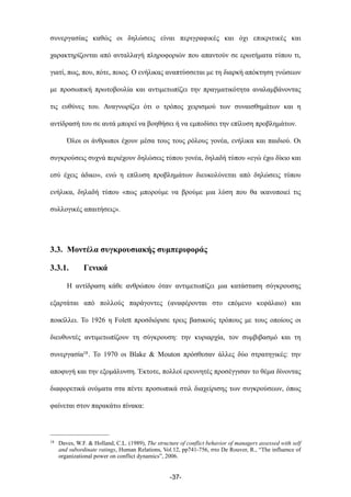 συνεργασίας καθώς οι δηλώσεις είναι περιγραφικές και όχι επικριτικές και
χαρακτηρίζονται από ανταλλαγή πληροφοριών που απαντούν σε ερωτήµατα τύπου τι,
γιατί, πως, που, πότε, ποιος. Ο ενήλικας αναπτύσσεται µε τη διαρκή απόκτηση γνώσεων
µε προσωπική πρωτοβουλία και αντιµετωπίζει την πραγµατικότητα αναλαµβάνοντας
τις ευθύνες του. Αναγνωρίζει ότι ο τρόπος χειρισµού των συναισθηµάτων και η
αντίδρασή του σε αυτά µπορεί να βοηθήσει ή να εµποδίσει την επίλυση προβληµάτων.
Όλοι οι άνθρωποι έχουν µέσα τους τους ρόλους γονέα, ενήλικα και παιδιού. Οι
συγκρούσεις συχνά περιέχουν δηλώσεις τύπου γονέα, δηλαδή τύπου «εγώ έχω δίκιο και
εσύ έχεις άδικο», ενώ η επίλυση προβληµάτων διευκολύνεται από δηλώσεις τύπου
ενήλικα, δηλαδή τύπου «πως µπορούµε να βρούµε µια λύση που θα ικανοποιεί τις
συλλογικές απαιτήσεις».
3.3. Μοντέλα συγκρουσιακής συµπεριφοράς
3.3.1. Γενικά
Η αντίδραση κάθε ανθρώπου όταν αντιµετωπίζει µια κατάσταση σύγκρουσης
εξαρτάται από πολλούς παράγοντες (αναφέρονται στο επόµενο κεφάλαιο) και
ποικίλλει. Το 1926 η Folett προσδιόρισε τρεις βασικούς τρόπους µε τους οποίους οι
διευθυντές αντιµετωπίζουν τη σύγκρουση: την κυριαρχία, τον συµβιβασµό και τη
συνεργασία18. Το 1970 οι Blake & Mouton πρόσθεσαν άλλες δύο στρατηγικές: την
αποφυγή και την εξοµάλυνση. Έκτοτε, πολλοί ερευνητές προσέγγισαν το θέµα δίνοντας
διαφορετικά ονόµατα στα πέντε προσωπικά στιλ διαχείρισης των συγκρούσεων, όπως
φαίνεται στον παρακάτω πίνακα:
-37-
18 Daves, W.F. & Holland, C.L. (1989), The structure of conflict behavior of managers assessed with self
and subordinate ratings, Human Relations, Vol.12, pp741-756, στο De Rouver, R., “The influence of
organizational power on conflict dynamics”, 2006.
 