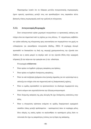 Παρατηρούµε λοιπόν ότι τα διάφορα µοντέλα συγκρουσιακής συµπεριφοράς
έχουν αρκετές οµοιότητες µεταξύ τους και προσδιορίζουν τους παρακάτω πέντε
βασικούς τύπους συµπεριφοράς κατά την εµπλοκή σε σύγκρουση:
3.3.2. Ανταγωνισµός/Κυριαρχία
Στον ανταγωνιστικό τρόπο χειρισµού συγκρούσεων οι προσωπικές απόψεις και
στόχοι είναι πιο σηµαντικοί από τις σχέσεις µε τους άλλους. Ο ισχυρότερος επιβάλλει
τον τρόπο επίλυσης της σύγκρουσης προς ικανοποίηση των συµφερόντων του χωρίς να
ενδιαφέρεται για οποιαδήποτε συνεργασία (Σαΐτης, 2002). Η κυρίαρχη πλευρά
προσπαθεί να διασφαλίσει τη δική της υπεροχή χρησιµοποιώντας την εξουσία που
διαθέτει και η οποία µπορεί να πηγάζει από: α) την εξουσία (θέση στην ιεραρχική
κλίµακα), β) την πείρα και την εµπειρία και γ) την ειδικότητα.
Η κυριαρχία ενδείκνυται:
• Όταν πρέπει να ληφθούν γρήγορες αποφάσεις και δράσεις.
• Όταν πρέπει να ληφθούν δυσάρεστες αποφάσεις.
• Όταν τα υπό συζήτηση ζητήµατα είναι ζωτικής σηµασίας για τον οργανισµό και η
επίτευξη του στόχου είναι πιο σηµαντική από τις διαπροσωπικές σχέσεις.
• Όταν οι οµάδες προσπαθούν να προστατεύσουν τα ιδιαίτερα συµφέροντά τους
έναντι ατόµων που εκµεταλλεύονται την έλλειψη ανταγωνισµού.
• Όταν δυσµενής απόφαση της µίας πλευράς θα έχει δυσάρεστες επιπτώσεις στην
άλλη.
• Όταν η σύγκρουση υφίσταται ανάµεσα σε οµάδες διαφορετικού ιεραρχικού
επιπέδου (όπως µεταξύ προϊσταµένου – υφισταµένου) όπου το κυρίαρχο µέλος
δίνει οδηγίες τις οποίες πρέπει να ακολουθήσει το υφιστάµενο µέλος διότι το
τελευταίο δεν έχει τις απαραίτητες γνώσεις για τη λήψη της απόφασης.
-40-
 