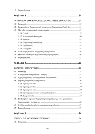 ........................................................................................................2.5. Συµπεράσµατα 33
.....................................................................................Κεφάλαιο 31 34
..............ΤΑ ΜΟΝΤΕΛΑ ΣΥΜΠΕΡΙΦΟΡΑΣ ΣΕ ΚΑΤΑΣΤΑΣΕΙΣ ΣΥΓΚΡΟΥΣΗΣ, 34
................................................................................................................3.1. Εισαγωγή 34
...................3.2. Εισαγωγή στις διαπροσωπικές συναλλαγές (Transactional Analysis) 35
...............................................................3.3. Μοντέλα συγκρουσιακής συµπεριφοράς 37
............................................................................................................3.3.1.Γενικά 37
...............................................................................3.3.2.Ανταγωνισµός/Κυριαρχία 40
.........................................................................................................3.3.3.Αποφυγή 41
...............................................................................3.3.4.Εξοµάλυνση/προσαρµογή 43
.................................................................................................3.3.5.Συµβιβασµός 44
....................................................................................................3.3.6.Συνεργασία 45
...................................................3.4. Αξιολόγηση των στιλ διαχείρισης συγκρούσεων 46
............................................3.5. Μοντέλα εντοπισµού συγκρουσιακής συµπεριφοράς 49
........................................................................................................3.6. Συµπεράσµατα 52
.....................................................................................Κεφάλαιο 41 53
...........................................................................ΔΙΑΧΕΙΡΙΣΗ ΣΥΓΚΡΟΥΣΕΩΝ, 53
................................................................................................................4.1. Εισαγωγή 53
....................................................................4.2. Η διαχείριση συγκρούσεων - ορισµός 53
................................................4.3. Αρχές διαχείρισης ενδοτµηµατικών συγκρούσεων 54
.......................................................................4.4. Τεχνικές διαχείρισης συγκρούσεων 56
...........................................................................................4.4.1.Τεχνικές win-lose 56
..........................................................................................4.4.2.Τεχνικές lose-lose 59
..........................................................................................4.4.3.Τεχνικές win-win: 60
................................................4.4.4.Επίλυση συγκρούσεων µε παρέµβαση τρίτων 63
................................................................................................4.4.5.Άλλες τεχνικές 67
4.5. Σύνδεση των τεχνικών διαχείρισης συγκρούσεων µε τους τρεις τύπους
.................................................................................διαπροσωπικών συναλλαγών 68
...........................................4.6. Ο ρόλος του διευθυντή στη διαχείριση συγκρούσεων 69
........................................................................................................4.7. Συµπεράσµατα 73
.....................................................................................Kεφάλαιο 51 74
.......................................................ΕΠΙΛΟΓΗ ΤΗΣ ΚΑΤΑΛΛΗΛΗΣ ΤΕΧΝΙΚΗΣ, 74
................................................................................................................5.1. Εισαγωγή 74
-iv-
 