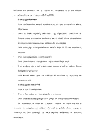 διαδικασία που απαιτείται για την επίλυση της σύγκρουσης ή, γ) από αίσθηση
αδυναµίας επίλυσης της σύγκρουσης (Σαΐτης, 2002).
Η αποφυγή ενδείκνυται:
• Όταν το ζήτηµα είναι χαµηλής σπουδαιότητας και έχουν προτεραιότητα κάποια
άλλα θέµατα.
• Όταν οι δυσλειτουργικές επιπτώσεις της σύγκρουσης αναµένεται να
δηµιουργήσουν περισσότερα προβλήµατα και το πιθανό κόστος αντιµετώπισης
της σύγκρουσης είναι µεγαλύτερο από τα οφέλη επίλυσής της.
• Όταν κάποιος έχει να αντιµετωπίσει ένα δύσκολο άτοµο και θέλει να αποφύγει τις
εντάσεις.
• Όταν κάποιος προσπαθεί να κερδίσει χρόνο.
• Όταν η πιθανότητα να επιτευχθούν οι στόχοι είναι ιδιαίτερα µικρή.
• Όταν η έκβαση εξαρτάται ή αναµένεται να επηρεαστεί από την επίλυση άλλων,
σοβαρότερων ζητηµάτων.
• Όταν κάποιοι άλλοι έχουν την ικανότητα να επιλύσουν τη σύγκρουση πιο
αποτελεσµατικά.
Η αποφυγή δεν ενδείκνυται:
• Όταν το θέµα είναι σηµαντικό.
• Όταν το θέµα ανήκει στην άµεση αρµοδιότητα κάποιου.
• Όταν απαιτείται άµεση προσοχή και το ζήτηµα δεν επιδέχεται αναβλητικότητα.
Θα µπορούσαµε να πούµε ότι η αποφυγή εκφράζει µια παραίτηση από το
κοινωνικό και επαγγελµατικό καθήκον. Με αυτή τη µέθοδο κάποιος παραµένει
«αόρατος» σε έναν οργανισµό και απλά επιβιώνει πράττοντας τα απολύτως
απαραίτητα.
-42-
 