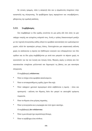 Σε γενικές γραµµές, τόσο η αποφυγή όσο και η εξοµάλυνση στοχεύουν στην
καταστολή της σύγκρουσης. Τα προβλήµατα όµως παραµένουν και «σιγοβράζουν»,
φθείροντας την οµαδική απόδοση.
3.3.5. Συµβιβασµός
Στο συµβιβασµό οι δύο οµάδες κινούνται σε µια µέση οδό έτσι ώστε να µην
υπάρχει νικητής και ηττηµένος ανάµεσά τους. Αυτός ο τρόπος διακανονισµού µοιάζει
µε την τεχνική συνεργασίας καθώς οδηγεί σε αµοιβαία ικανοποίηση των εµπλεκόµενων
µερών, αλλά δεν προσφέρει µόνιµες λύσεις. Επιτυγχάνεται µια επιφανειακή επίλυση
χωρίς να επιδιώκεται η εύρεση των βαθύτερων αναγκών και ενδιαφερόντων των δύο
οµάδων και τα δύο µέρη συµβιβάζονται µε αυτά που µπορούν να πάρουν χωρίς να
αγωνιστούν για την πιο λογική και έγκυρη λύση. Μερικές φορές η ανάγκη που δεν
ικανοποιείται ενισχύεται µελλοντικά και δηµιουργεί τις βάσεις για µια καινούρια
σύγκρουση.
Ο συµβιβασµός ενδείκνυται:
• Όταν οι στόχοι είναι αµοιβαία αποκλειόµενοι.
• Όταν οι αντιπαρατιθέµενες οµάδες έχουν ίδια ισχύ.
• Όταν υπάρχουν χρονικοί περιορισµοί αλλά επιβάλλεται η άµεση – έστω και
προσωρινή - επίλυση του θέµατος διότι δεν µπορεί να επιτευχθεί οµόφωνη
συµφωνία.
• Όταν τα θέµατα είναι µέτριας σηµασίας.
• Όταν η συνεργασία και η κυριαρχία σαν στιλ έχουν αποτύχει.
Ο συµβιβασµός δεν ενδείκνυται:
• Όταν η µια πλευρά έχει περισσότερη δύναµη.
• Όταν το πρόβληµα είναι σύνθετο.
-44-
 