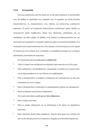3.3.6. Συνεργασία
Είναι µια προσέγγιση κατά την οποία και τα δύο µέρη επιθυµούν να ικανοποιηθεί
στον ίδιο βαθµό το προσωπικό τους συµφέρον και το συµφέρον της άλλης πλευράς
διαφυλάσσοντας τις διαπροσωπικές τους σχέσεις και βγαίνοντας κερδισµένοι
αµφότεροι. Σ' αυτήν την περίπτωση αξιολογούνται εναλλακτικοί τρόποι δράσης µε
αντικειµενικό τρόπο λαµβάνοντας υπόψη τους ιδιαίτερους ενδοιασµούς και τις
επιφυλάξεις της κάθε οµάδας. Η µέθοδος αυτή προάγει τη δηµιουργικότητα και την
καινοτοµία και αποµακρύνει τα εµπόδια αφήνοντας χώρο για µεγαλύτερη απόδοση. Για
να καταστεί αυτό εφικτό απαιτείται και οι δύο πλευρές να είναι ειλικρινείς σε ότι αφορά
τα κίνητρα και τους στόχους τους, οι διαφορές να εκφράζονται ανοιχτά και να υπάρχει
εµπιστοσύνη, κατανόηση και ωριµότητα.
Η συνεργατική επίλυση προβληµάτων ενδείκνυται:
• Όταν οι στόχοι είναι πολύπλοκοι και ιδιαίτερα σηµαντικοί και για τα δύο µέρη.
• Όταν επιθυµείται η συγκατάθεση και η συµµετοχή, οι δυνάµεις και γνώσεις όλων
για τη λήψη αποφάσεων και την επίλυση των προβληµάτων.
• Όταν η διοίκηση θέλει να κερδίσει τη δέσµευση των εµπλεκόµενων ως προς την
υλοποίηση του κοινού στόχου.
• Όταν η διοίκηση θέλει να βελτιώσει τις διαπροσωπικές σχέσεις των εργαζοµένων.
• Κατά τη διάρκεια εκπαιδευτικών διαδικασιών.
Η συνεργατική επίλυση προβληµάτων δεν ενδείκνυται:
• Όταν το θέµα είναι απλό.
• Όταν οι οµάδες αδιαφορούν για το αποτέλεσµα ή δεν έχουν τις απαραίτητες
δεξιότητες.
• Όταν απαιτείται άµεση λήψη αποφάσεων. Απαιτεί πολύ χρόνο και ενέργεια και
από τις δύο πλευρές και αυτό να αποτελεί ενδεχοµένως ανασταλτικό παράγοντα.
-45-
 