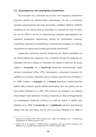 3.4. Αξιολόγηση των στιλ διαχείρισης συγκρούσεων
Στη λειτουργία ενός οργανισµού και τα πέντε στιλ διαχείρισης συγκρούσεων
αποτελούν εργαλεία που κρίνονται βάσει αποτελέσµατος. Τα στιλ µε λειτουργικές
επιπτώσεις χαρακτηρίζονται από κλίµα συνεργασίας, αµοιβαίου σεβασµού, επιθυµίας
εκµάθησης από τους άλλους αλλά και προστασίας των συµφερόντων τόσο των ιδίων,
όσο και των άλλων19. Τα στιλ µε δυσλειτουργικές επιπτώσεις χαρακτηρίζονται από
κλιµάκωση καταστάσεων παραπλάνησης, απειλής και εξαναγκασµού, αποφυγής,
αντεκδίκησης, ακαµψίας και αυστηρότητας, ανταγωνιστικής κυριαρχίας και υποταγής,
εξευτελισµού και ταπεινωτικής λεκτικής ή µη λεκτικής επικοινωνίας20.
Διαφορετικές περιπτώσεις απαιτούν διαφορετικά στιλ. Βασική προϋπόθεση για
την επιτυχή έκβαση µιας σύγκρουσης είναι η ικανότητα επιλογής και εφαρµογής του
κατάλληλου στιλ και η ύπαρξη των δεξιοτήτων που απαιτεί το κάθε στιλ. Σε γενικές
γραµµές η συνεργασία και η εξοµάλυνση θεωρούνται αποτελεσµατικοί τρόποι
επίλυσης συγκρούσεων (Filley, 1975). Συγκεκριµένα η συνεργασία δηµιουργεί ένα
περιβάλλον µε λιγότερες συγκρούσεις, άρα µε λιγότερο εργασιακό στρες (Friedman et
al., 2000). Αντίθετα, η κυριαρχία και η αποφυγή θεωρούνται αναποτελεσµατικές
µέθοδοι καθώς επιφέρουν χαµηλά επίπεδα ικανοποίησης, τόσο στις γυναίκες όσο και
στους άνδρες (Brahnam et al., 2005). Όσοι επιλέγουν την κυριαρχία ή την αποφυγή
αντιµετωπίζουν συχνά φαινόµενα γνωστικής σύγκρουσης τα οποία µετασχηµατίζονται
σε συναισθηµατική σύγκρουση η οποία µε τη σειρά της αυξάνει τα επίπεδα στρες
(Friedman et al., 2000). Η συνεργασία και ο συµβιβασµός κρίνονται ικανοποιητικές
µέθοδοι τόσο από τους άνδρες, όσο και από τις γυναίκες (Brahnam et al, 2005). Ο
-46-
19 Hocker, J.I. & Wilmot, W.W. (1995), Interpersonal conflict, στο Brahnam et al., “A gender-based
categorization for conflict resolution, 2005.
20 Greeff, A.P. & de Bruyne, T. (2000), Conflict management style and marital satisfaction, στο
Brahnam et al., “A gender-based categorization for conflict resolution, 2005.
 
