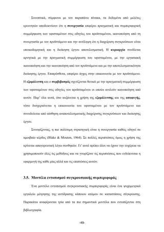 Συνοπτικά, σύµφωνα µε τον παραπάνω πίνακα, τα δεδοµένα από µελέτες
ερευνητών αποδεικνύουν ότι η συνεργασία επιφέρει πραγµατική και συµπεριφορική
συµµόρφωση των υφισταµένων στις οδηγίες του προϊσταµένου, ικανοποίηση από τη
συνεργασία µε τον προϊστάµενο και την αντίληψη ότι η διαχείριση συγκρούσεων είναι
εποικοδοµητική και η διοίκηση έργου αποτελεσµατική. Η κυριαρχία συνδέεται
αρνητικά µε την πραγµατική συµµόρφωση του υφισταµένου, µε την εργασιακή
ικανοποίηση και την ικανοποίηση από τον προϊστάµενο και µε την αποτελεσµατικότητα
διοίκησης έργου. Επιπρόσθετα, επιφέρει άγχος στην επικοινωνία µε τον προϊστάµενο.
Η εξοµάλυνση και ο συµβιβασµός σχετίζονται θετικά µε την πραγµατική συµµόρφωση
των υφισταµένων στις οδηγίες του προϊσταµένου οι οποίοι αντλούν ικανοποίηση από
αυτόν. Παρ’ όλα αυτά, όσο αυξάνεται η χρήση της εξοµάλυνσης και της αποφυγής,
τόσο δυσχεραίνεται η επικοινωνία του υφισταµένου µε τον προϊστάµενο και
συνοδεύεται από αίσθηση αναποτελεσµατικής διαχείρισης συγκρούσεων και διοίκησης
έργου.
Συνοψίζοντας, η πιο πολύτιµη στρατηγική είναι η συνεργασία καθώς οδηγεί σε
αµοιβαίο κέρδος (Blake & Mouton, 1964). Σε πολλές περιπτώσεις όµως η χρήση της
κρίνεται απαγορευτική λόγω συνθηκών. Γι’ αυτό πρέπει όλοι να έχουν την ευχέρεια να
χρησιµοποιούν όλες τις µεθόδους και να γνωρίζουν τις περιπτώσεις που ενδείκνυται η
εφαρµογή της κάθε µίας αλλά και τις επιπτώσεις αυτών.
3.5. Μοντέλα εντοπισµού συγκρουσιακής συµπεριφοράς
Ένα µοντέλο εντοπισµού συγκρουσιακής συµπεριφοράς είναι ένα ψυχοµετρικό
εργαλείο µέτρησης της αντίδρασης κάποιου ατόµου σε καταστάσεις σύγκρουσης.
Παρακάτω αναφέρονται τρία από τα πιο σηµαντικά µοντέλα που εντοπίζονται στη
βιβλιογραφία.
-49-
 