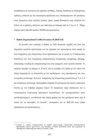 µεταβάλλεται σε πιεστικές και αγχώδεις συνθήκες. Επίσης, διατίθεται σε διαφορετικές
εκδόσεις, ανάλογα µε την πολιτισµική προέλευση του ενδιαφερόµενου. Οι ερωτήσεις
είναι γραµµένες στην αγγλική γλώσσα, έχουν µορφή βασισµένη στην κλίµακα του
Likert και οι χρήστες επιλέγουν µια απάντηση σε κλίµακα από το 1 έως το 7. Μέχρι
σήµερα έχουν διατεθεί περίπου 90.000 ερωτηµατολόγια.
• Rahim Organizational Conflict Inventory-II (ROCI-II)
Το µοντέλο που ανέπτυξε ο Rahim το 1983 θεωρείται ακριβές και είναι ένα
δηµοφιλές εργαλείο αξιολόγησης για την µέτρηση των προτιµήσεων όσον αφορά το
στιλ διαχείρισης της σύγκρουσης. Είναι σχεδιασµένο για να µετρά τις 5 διαφορετικές
διαστάσεις των στιλ διαχείρισης διαπροσωπικής σύγκρουσης (integrating, obliging,
dominating, avoiding & compromising) και είναι γραµµένο στην αγγλική γλώσσα. Το
εργαλείο περιέχει τις φόρµες A, B και C για να µετρήσει τον τρόπο µε τον οποίο ένα
άτοµο διαχειρίζεται τη σύγκρουση µε τον προϊστάµενο, τους υφιστάµενους και τους
συνεργάτες αντίστοιχα. Τα 5 στιλ διαχείρισης της σύγκρουσης µετριούνται µε 7, 6, 5, 6
και 4 δηλώσεις αντίστοιχα. Περιλαµβάνει δηλαδή 28 ερωτήµατα στα οποία η απάντηση
δίνεται µε την 5-βαθµη κλίµακα Likert. Το υψηλότερο σκορ υποδηλώνει ότι η
συγκεκριµένη στρατηγική προτιµάται περισσότερο. Το ερωτηµατολόγιο είναι
αυτοδιαχειριζόµενο, συνοδεύεται από οδηγό χρήσης και δεν χρειάζεται πάνω από 8
λεπτά για να απαντηθεί. Ο Conrad22 επισηµαίνει ότι το ROCI-II είναι ειδικά
σχεδιασµένο για προϊσταµένους.
-51-
22 Conrad, C., (1991), Communication in conflict: Style-strategy relationships, Communication
Monographs, Vol.58, pp.135-151, στο Sutschek, “Conflict Resolution Style and experience in
Management: Moderating the effects of Gender”, 2002.
 