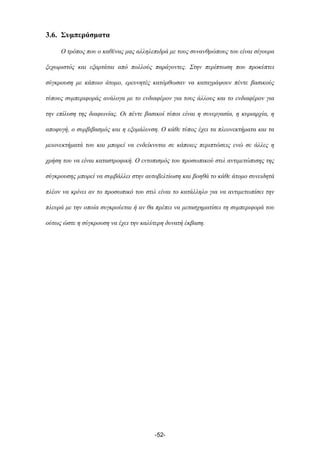 3.6. Συµπεράσµατα
Ο τρόπος που ο καθένας µας αλληλεπιδρά µε τους συνανθρώπους του είναι σίγουρα
ξεχωριστός και εξαρτάται από πολλούς παράγοντες. Στην περίπτωση που προκύπτει
σύγκρουση µε κάποιο άτοµο, ερευνητές κατόρθωσαν να καταγράψουν πέντε βασικούς
τύπους συµπεριφοράς ανάλογα µε το ενδιαφέρον για τους άλλους και το ενδιαφέρον για
την επίλυση της διαφωνίας. Οι πέντε βασικοί τύποι είναι η συνεργασία, η κυριαρχία, η
αποφυγή, ο συµβιβασµός και η εξοµάλυνση. Ο κάθε τύπος έχει τα πλεονεκτήµατα και τα
µειονεκτήµατά του και µπορεί να ενδείκνυται σε κάποιες περιπτώσεις ενώ σε άλλες η
χρήση του να είναι καταστροφική. Ο εντοπισµός του προσωπικού στιλ αντιµετώπισης της
σύγκρουσης µπορεί να συµβάλλει στην αυτοβελτίωση και βοηθά το κάθε άτοµο συνειδητά
πλέον να κρίνει αν το προσωπικό του στιλ είναι το κατάλληλο για να αντιµετωπίσει την
πλευρά µε την οποία συγκρούεται ή αν θα πρέπει να µετασχηµατίσει τη συµπεριφορά του
ούτως ώστε η σύγκρουση να έχει την καλύτερη δυνατή έκβαση.
-52-
 