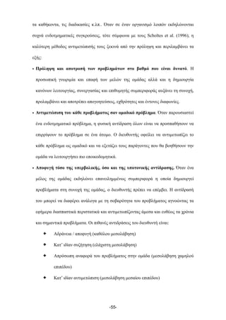 τα καθήκοντα, τις διαδικασίες κ.λπ.. Όταν σε έναν οργανισµό λοιπόν εκδηλώνονται
συχνά ενδοτµηµατικές συγκρούσεις, τότε σύµφωνα µε τους Scholtes et al. (1996), η
καλύτερη µέθοδος αντιµετώπισής τους ξεκινά από την πρόληψη και περιλαµβάνει τα
εξής:
• Πρόληψη και αποτροπή των προβληµάτων στο βαθµό που είναι δυνατό. Η
προσωπική γνωριµία και επαφή των µελών της οµάδας αλλά και η δηµιουργία
κανόνων λειτουργίας, συνεργασίας και επιθυµητής συµπεριφοράς αυξάνει τη συνοχή,
προλαµβάνει και αποτρέπει απογοητεύσεις, εχθρότητες και έντονες διαφωνίες.
• Αντιµετώπιση του κάθε προβλήµατος σαν οµαδικό πρόβληµα. Όταν παρουσιαστεί
ένα ενδοτµηµατικό πρόβληµα, η φυσική αντίδραση όλων είναι να προσπαθήσουν να
επιρρίψουν το πρόβληµα σε ένα άτοµο. Ο διευθυντής οφείλει να αντιµετωπίζει το
κάθε πρόβληµα ως οµαδικό και να εξετάζει τους παράγοντες που θα βοηθήσουν την
οµάδα να λειτουργήσει πιο εποικοδοµητικά.
• Αποφυγή τόσο της υπερβολικής, όσο και της υποτονικής αντίδρασης. Όταν ένα
µέλος της οµάδας εκδηλώνει επανειληµµένως συµπεριφορά η οποία δηµιουργεί
προβλήµατα στη συνοχή της οµάδας, ο διευθυντής πρέπει να επέµβει. Η αντίδρασή
του µπορεί να διαφέρει ανάλογα µε τη σοβαρότητα του προβλήµατος αγνοώντας τα
εφήµερα διασπαστικά περιστατικά και αντιµετωπίζοντας άµεσα και ευθέως τα χρόνια
και σηµαντικά προβλήµατα. Οι πιθανές αντιδράσεις του διευθυντή είναι:
✦ Αδράνεια / αποφυγή (καθόλου µεσολάβηση)
✦ Κατ’ ιδίαν συζήτηση (ελάχιστη µεσολάβηση)
✦ Απρόσωπη αναφορά του προβλήµατος στην οµάδα (µεσολάβηση χαµηλού
επιπέδου)
✦ Κατ’ ιδίαν αντιµετώπιση (µεσολάβηση µεσαίου επιπέδου)
-55-
 