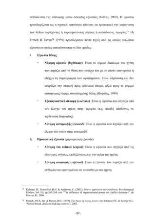 επιβάλλεται της αδύναµης µέσω άσκησης εξουσίας (Σαΐτης, 2002). Η εξουσία
προσδιορίζεται ως η σχετική ικανότητα κάποιου να τροποποιεί την κατάσταση
των άλλων παρέχοντας ή παρακρατώντας πόρους ή αποδίδοντας τιµωρίες23. Οι
French & Raven24 (1959) προσδιόρισαν πέντε πηγές από τις οποίες αντλείται
εξουσία οι οποίες κατατάσσονται σε δύο οµάδες:
i. Εξουσία θέσης
- Νόµιµη εξουσία (legitimate). Είναι το νόµιµο δικαίωµα του ηγέτη
που πηγάζει από τη θέση που κατέχει και µε το οποίο υπαγορεύει ή
ελέγχει τη συµπεριφορά των υφισταµένων. Είναι απρόσωπη και δεν
εκφράζει την υπακοή προς ορισµένο άτοµο, αλλά προς το νόµιµο
κάτοχο µιας νόµιµα συνεστηµένης θέσης (Κυρίδης, 1999)
- Εξαναγκαστική δύναµη (coercive). Είναι η εξουσία που πηγάζει από
τον έλεγχο του ηγέτη στην τιµωρία (π.χ. απειλή απόλυσης σε
περίπτωση διαφωνίας).
- Δύναµη ανταµοιβής (reward). Είναι η εξουσία που πηγάζει από τον
έλεγχο του ηγέτη στην ανταµοιβή.
ii. Προσωπική εξουσία (χαρισµατική εξουσία)
- Δύναµη του ειδικού (expert). Είναι η εξουσία που πηγάζει από τις
ιδιαίτερες γνώσεις, επιδεξιότητες και την πείρα του ηγέτη.
- Δύναµη αναφοράς (referent). Είναι η εξουσία που πηγάζει από την
επιθυµία του υφισταµένου να ταυτισθεί µε τον ηγέτη.
-57-
23 Kelttner, D., Gruenfeld, D.H. & Anderson, C. (2003), Power, approach and inhibition, Psychological
Review, Vol.110, pp.265-284, στο “The influence of organizational power on conflict dynamics”, de
Rouver, R., 2006.
24 French, J.R.P., Jnr & Raven, B.H. (1959), The bases of social power, στο Johnson P.E. & Scollay S.J.,
“School based, decision-making councils”, 2001.
 