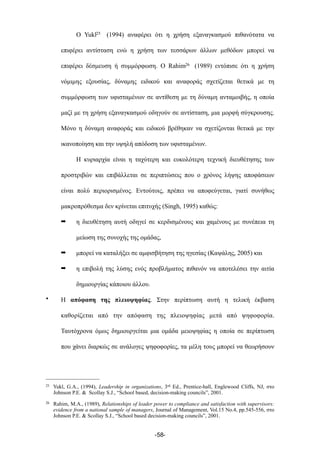 Ο Yukl25 (1994) αναφέρει ότι η χρήση εξαναγκασµού πιθανότατα να
επιφέρει αντίσταση ενώ η χρήση των τεσσάρων άλλων µεθόδων µπορεί να
επιφέρει δέσµευση ή συµµόρφωση. Ο Rahim26 (1989) εντόπισε ότι η χρήση
νόµιµης εξουσίας, δύναµης ειδικού και αναφοράς σχετίζεται θετικά µε τη
συµµόρφωση των υφισταµένων σε αντίθεση µε τη δύναµη ανταµοιβής, η οποία
µαζί µε τη χρήση εξαναγκασµού οδηγούν σε αντίσταση, µια µορφή σύγκρουσης.
Μόνο η δύναµη αναφοράς και ειδικού βρέθηκαν να σχετίζονται θετικά µε την
ικανοποίηση και την υψηλή απόδοση των υφισταµένων.
Η κυριαρχία είναι η ταχύτερη και ευκολότερη τεχνική διευθέτησης των
προστριβών και επιβάλλεται σε περιπτώσεις που ο χρόνος λήψης αποφάσεων
είναι πολύ περιορισµένος. Εντούτοις, πρέπει να αποφεύγεται, γιατί συνήθως
µακροπρόθεσµα δεν κρίνεται επιτυχής (Singh, 1995) καθώς:
➡ η διευθέτηση αυτή οδηγεί σε κερδισµένους και χαµένους µε συνέπεια τη
µείωση της συνοχής της οµάδας,
➡ µπορεί να καταλήξει σε αµφισβήτηση της ηγεσίας (Καψάλης, 2005) και
➡ η επιβολή της λύσης ενός προβλήµατος πιθανόν να αποτελέσει την αιτία
δηµιουργίας κάποιου άλλου.
• Η απόφαση της πλειοψηφίας. Στην περίπτωση αυτή η τελική έκβαση
καθορίζεται από την απόφαση της πλειοψηφίας µετά από ψηφοφορία.
Ταυτόχρονα όµως δηµιουργείται µια οµάδα µειοψηφίας η οποία σε περίπτωση
που χάνει διαρκώς σε ανάλογες ψηφοφορίες, τα µέλη τους µπορεί να θεωρήσουν
-58-
25 Yukl, G.A., (1994), Leadership in organizations, 3rd Ed., Prentice-hall, Englewood Cliffs, NJ, στο
Johnson P.E. & Scollay S.J., “School based, decision-making councils”, 2001.
26 Rahim, M.A., (1989), Relationships of leader power to compliance and satisfaction with supervisors:
evidence from a national sample of managers, Journal of Management, Vol.15 No.4, pp.545-556, στο
Johnson P.E. & Scollay S.J., “School based decision-making councils”, 2001.
 